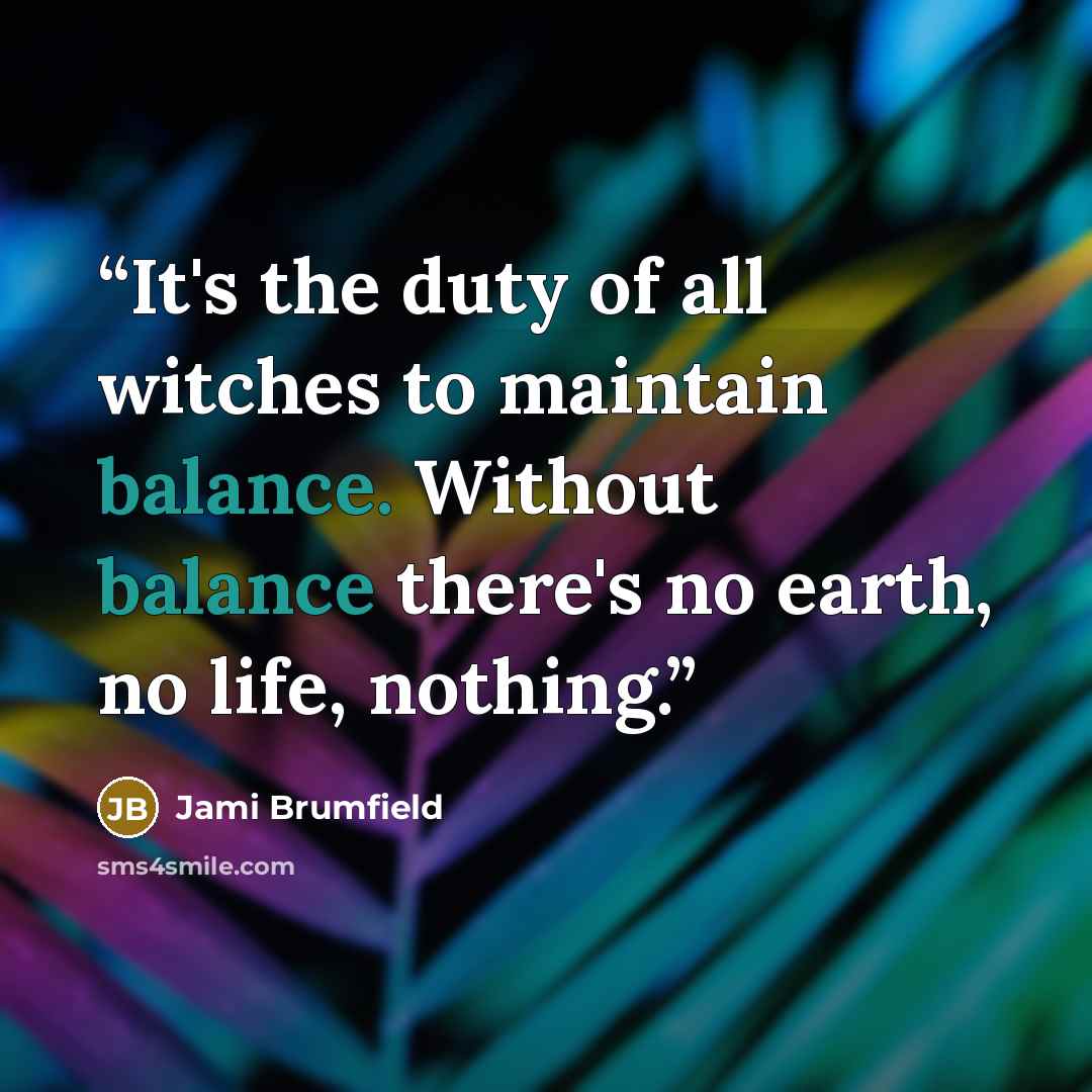“It's the duty of all witches to maintain balance. Without balance there's no earth, no life, nothing.” quote by Jami Brumfield