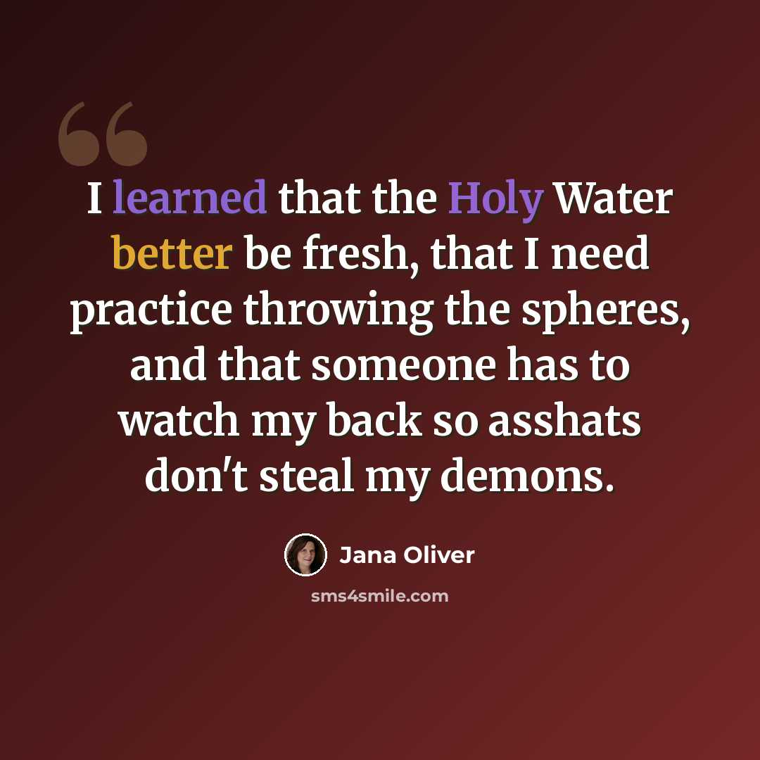 “I learned that the Holy Water better be fresh, that I need practice throwing the spheres, and that someone has to watch my back so asshats don't steal my demons.” quote by Jana Oliver