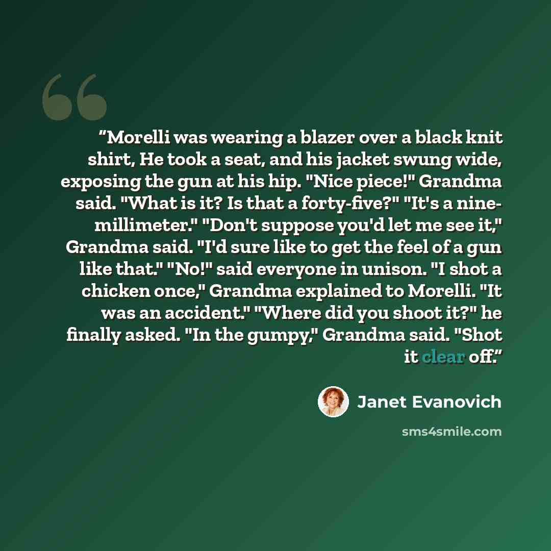 “Morelli was wearing a blazer over a black knit shirt, He took a seat, and his jacket swung wide, exposing the gun at his hip. "Nice piece!" Grandma said. "What is it? Is that a forty-five?" "It's a nine- millimeter." "Don't suppose you'd let me see it," Grandma said. "I'd sure like to get the feel…” quote by Janet Evanovich