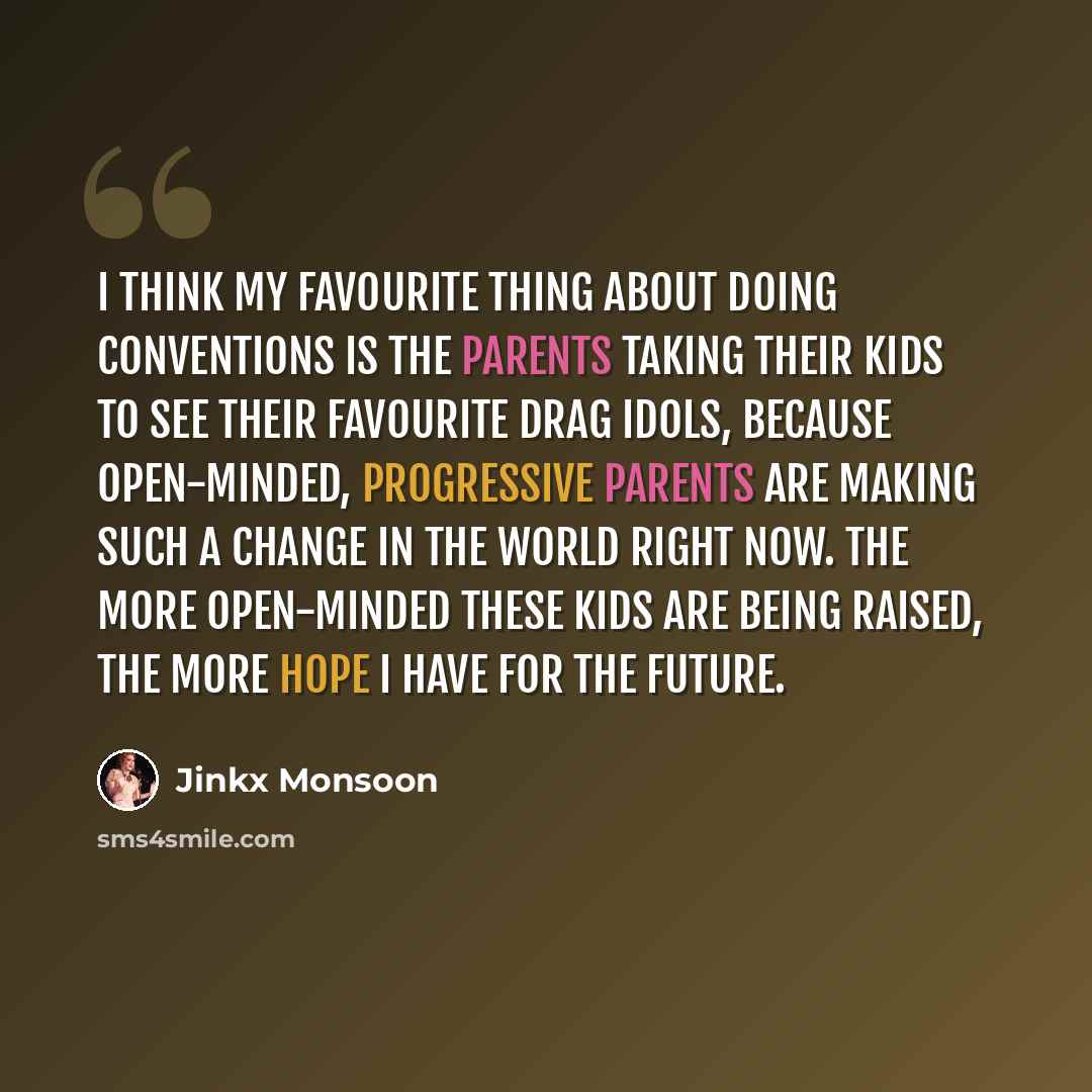 “I think my favourite thing about doing conventions is the parents taking their kids to see their favourite drag idols, because open-minded, progressive parents are making such a change in the world right now. The more open-minded these kids are being raised, the more hope I have for the future.” quote by Jinkx Monsoon