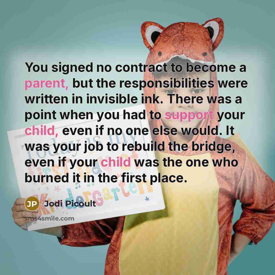 “You signed no contract to become a parent, but the responsibilities were written in invisible ink. There was a point when you had to support your child, even if no one else would. It was your job to rebuild the bridge, even if your child was the one who burned it in the first place.” quote by Jodi Picoult