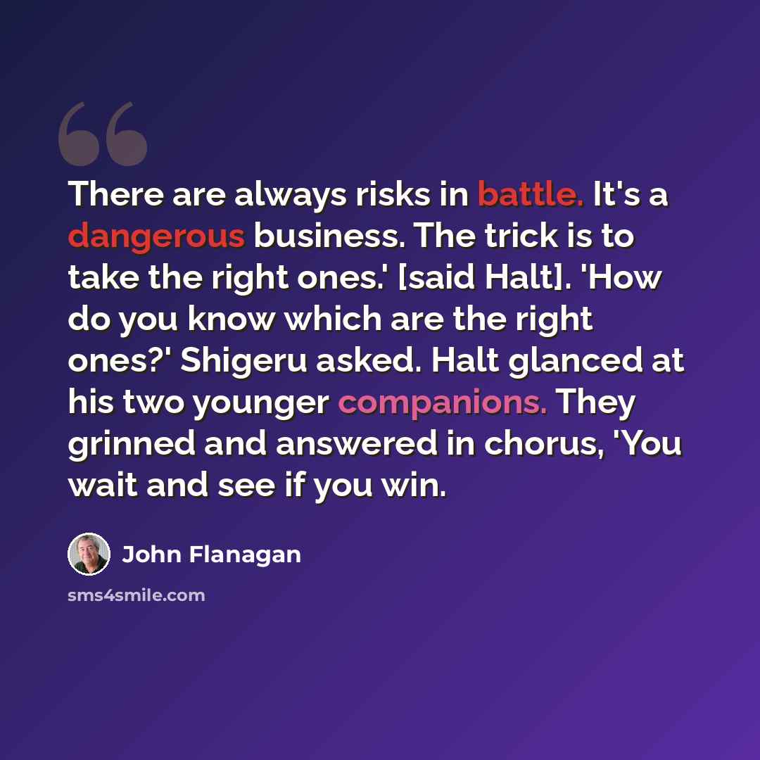 “There are always risks in battle. It's a dangerous business. The trick is to take the right ones.' [said Halt]. 'How do you know which are the right ones?' Shigeru asked. Halt glanced at his two younger companions. They grinned and answered in chorus, 'You wait and see if you win.” quote by John Flanagan