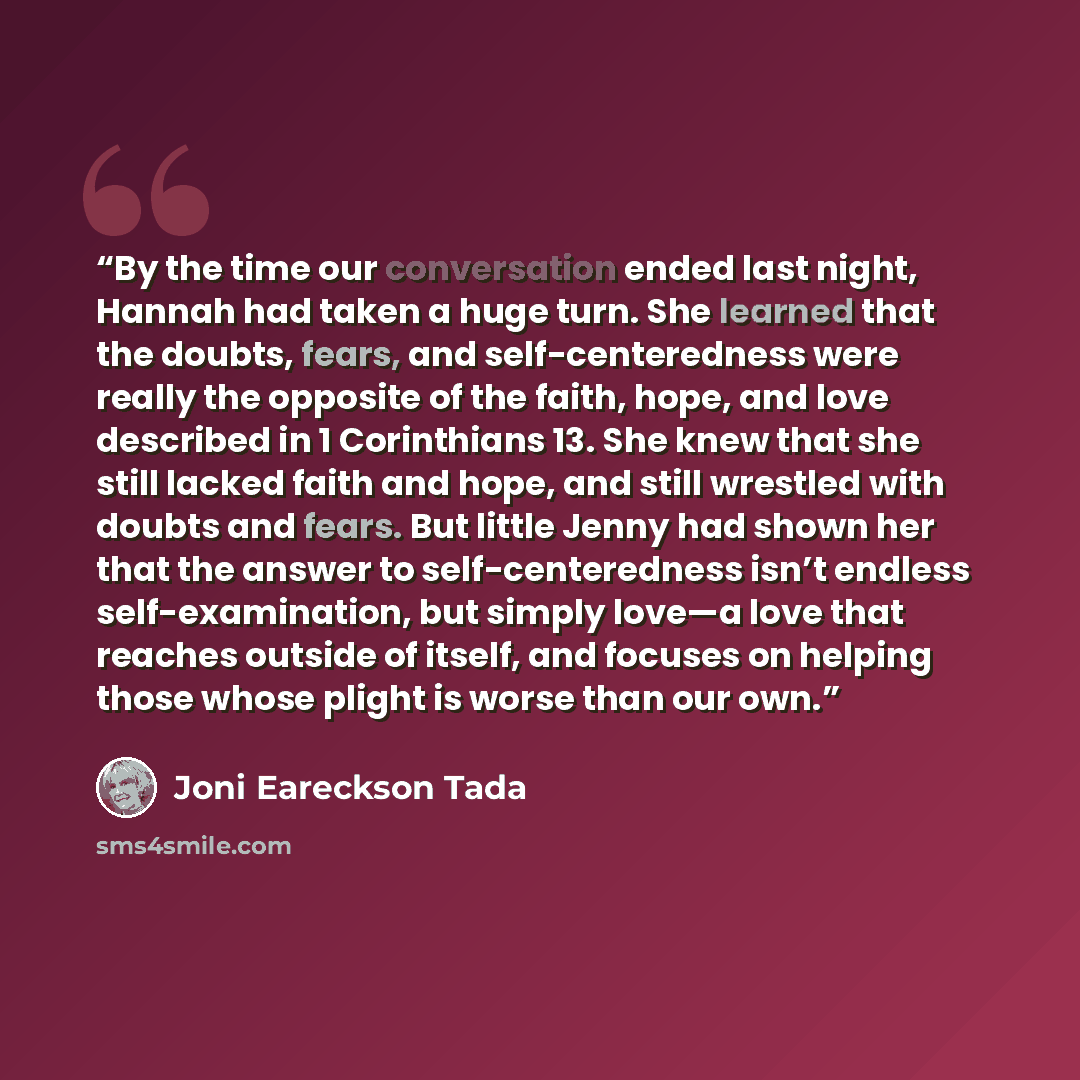 “By the time our conversation ended last night, Hannah had taken a huge turn. She learned that the doubts, fears, and self-centeredness were really the opposite of the faith, hope, and love described in 1 Corinthians 13. She knew that she still lacked faith and hope, and still wrestled with doubts…” quote by Joni Eareckson Tada