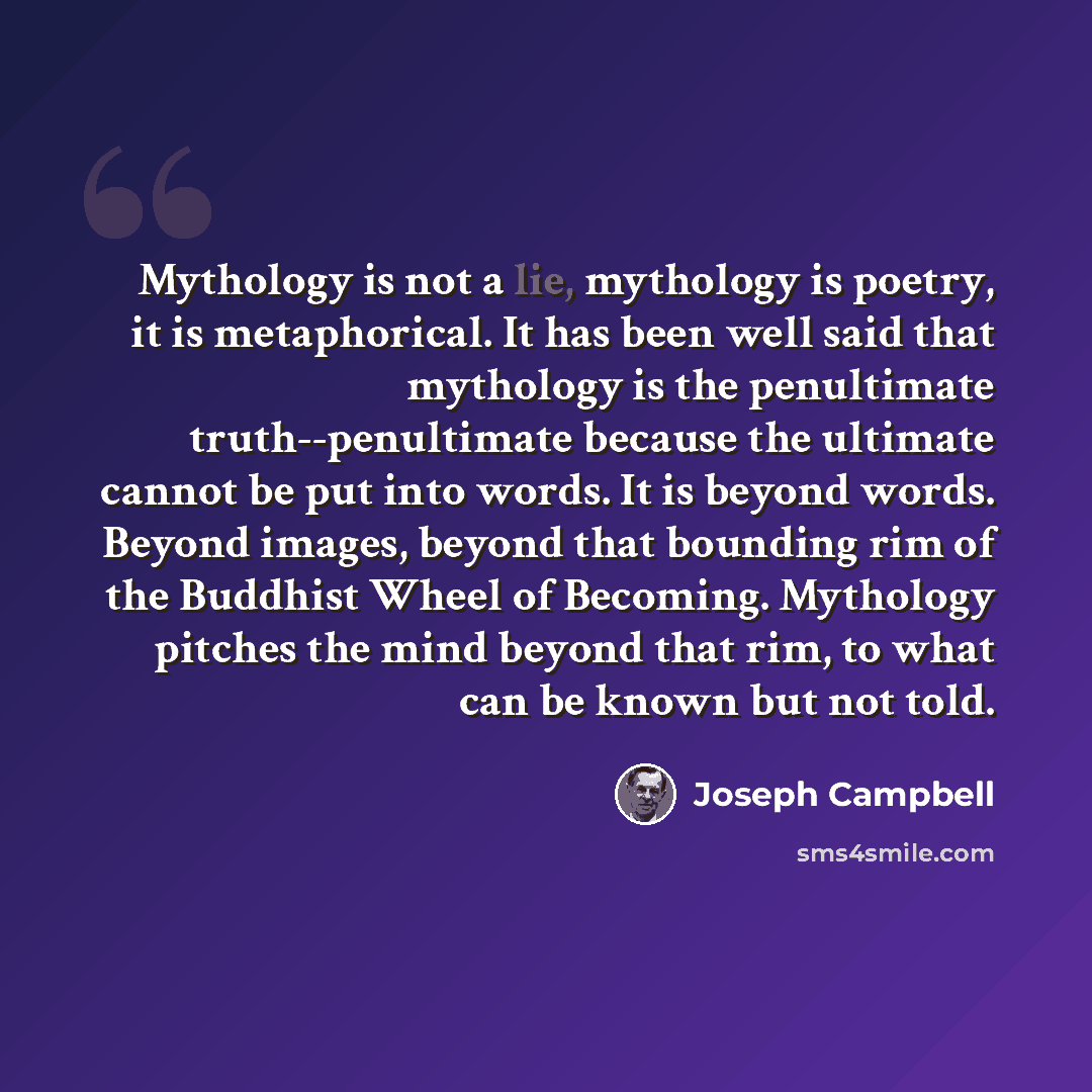 “Mythology is not a lie, mythology is poetry, it is metaphorical. It has been well said that mythology is the penultimate truth--penultimate because the ultimate cannot be put into words. It is beyond words. Beyond images, beyond that bounding rim of the Buddhist Wheel of Becoming. Mythology…” quote by Joseph Campbell