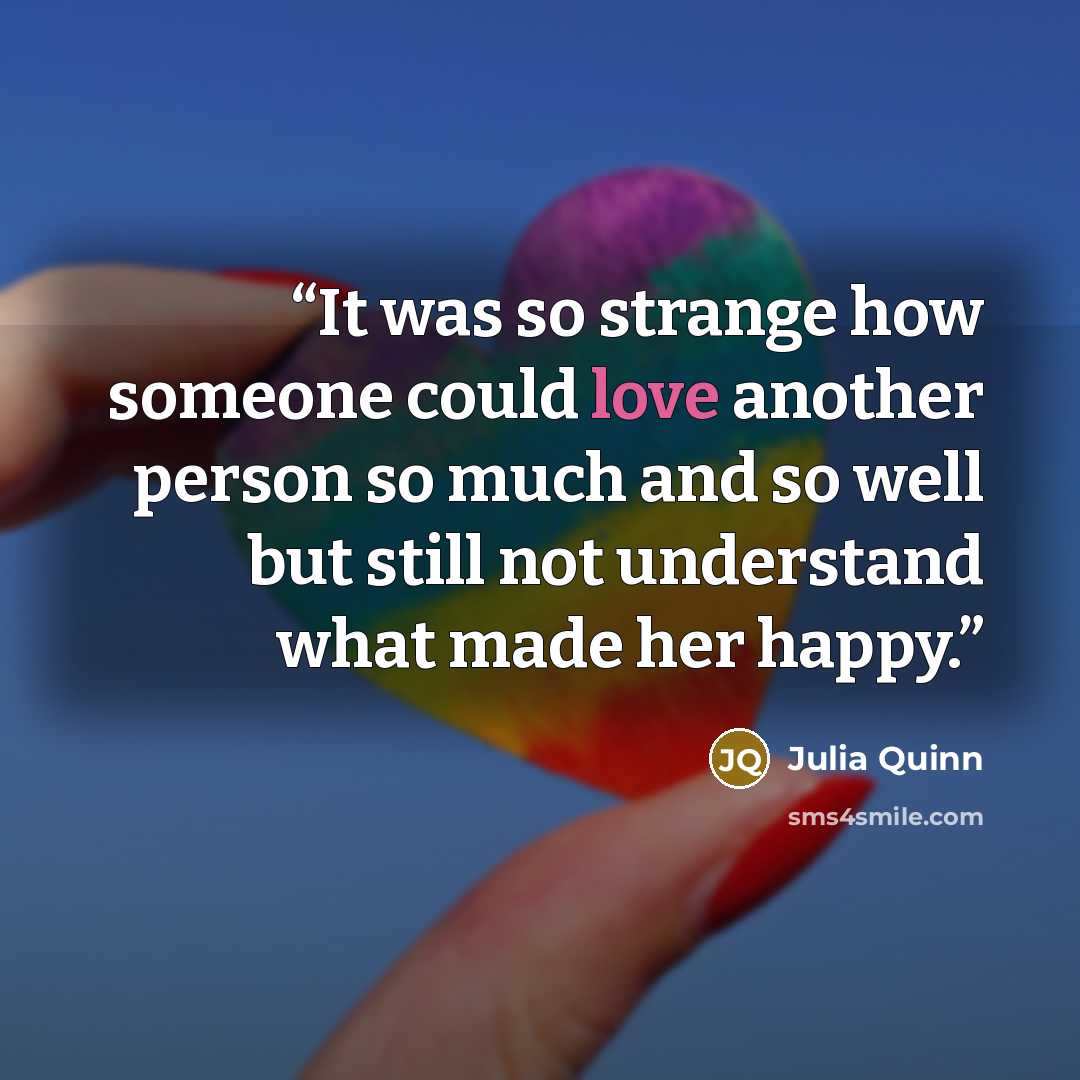 “It was so strange how someone could love another person so much and so well but still not understand what made her happy.” quote by Julia Quinn
