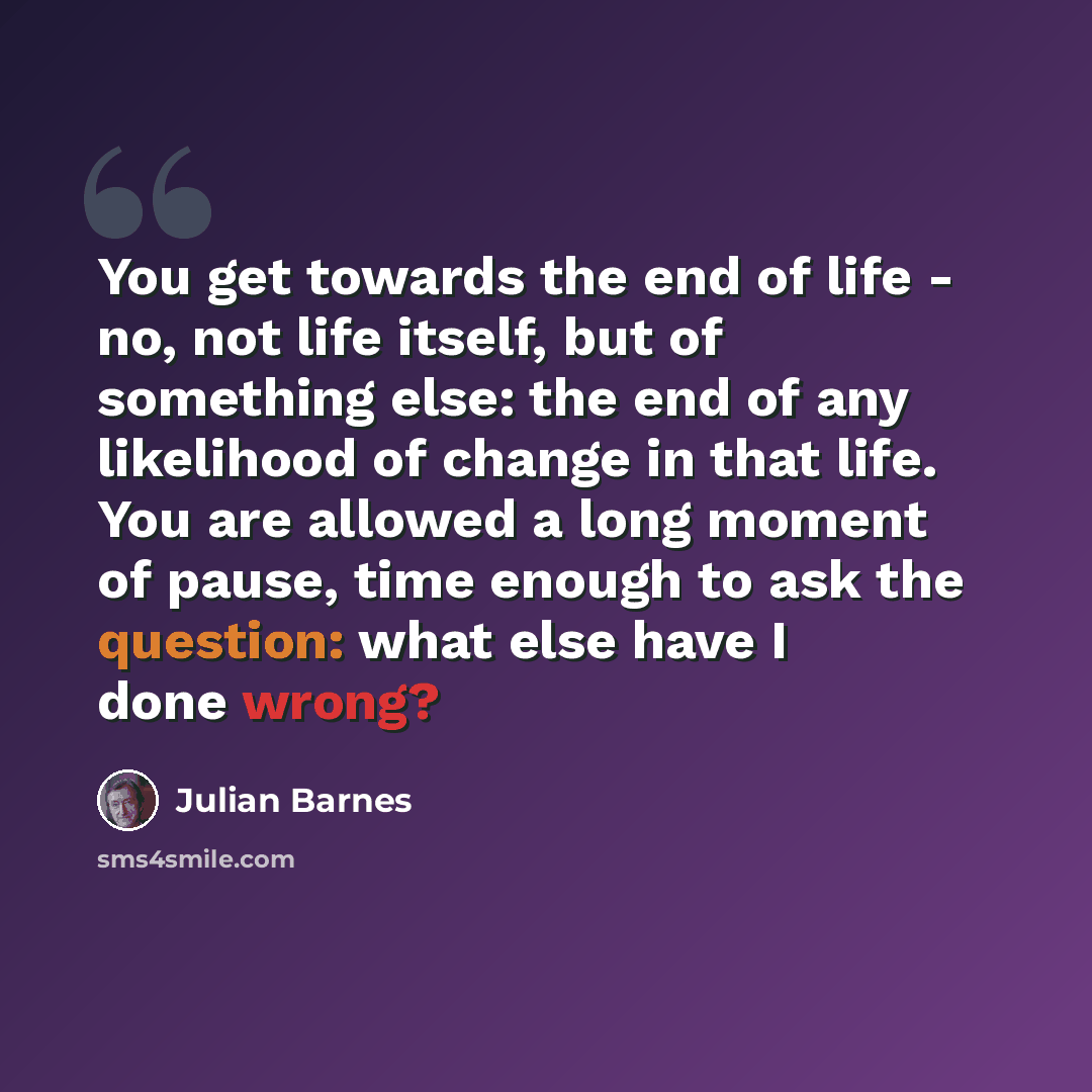 “You get towards the end of life - no, not life itself, but of something else: the end of any likelihood of change in that life. You are allowed a long moment of pause, time enough to ask the question: what else have I done wrong?” quote by Julian Barnes