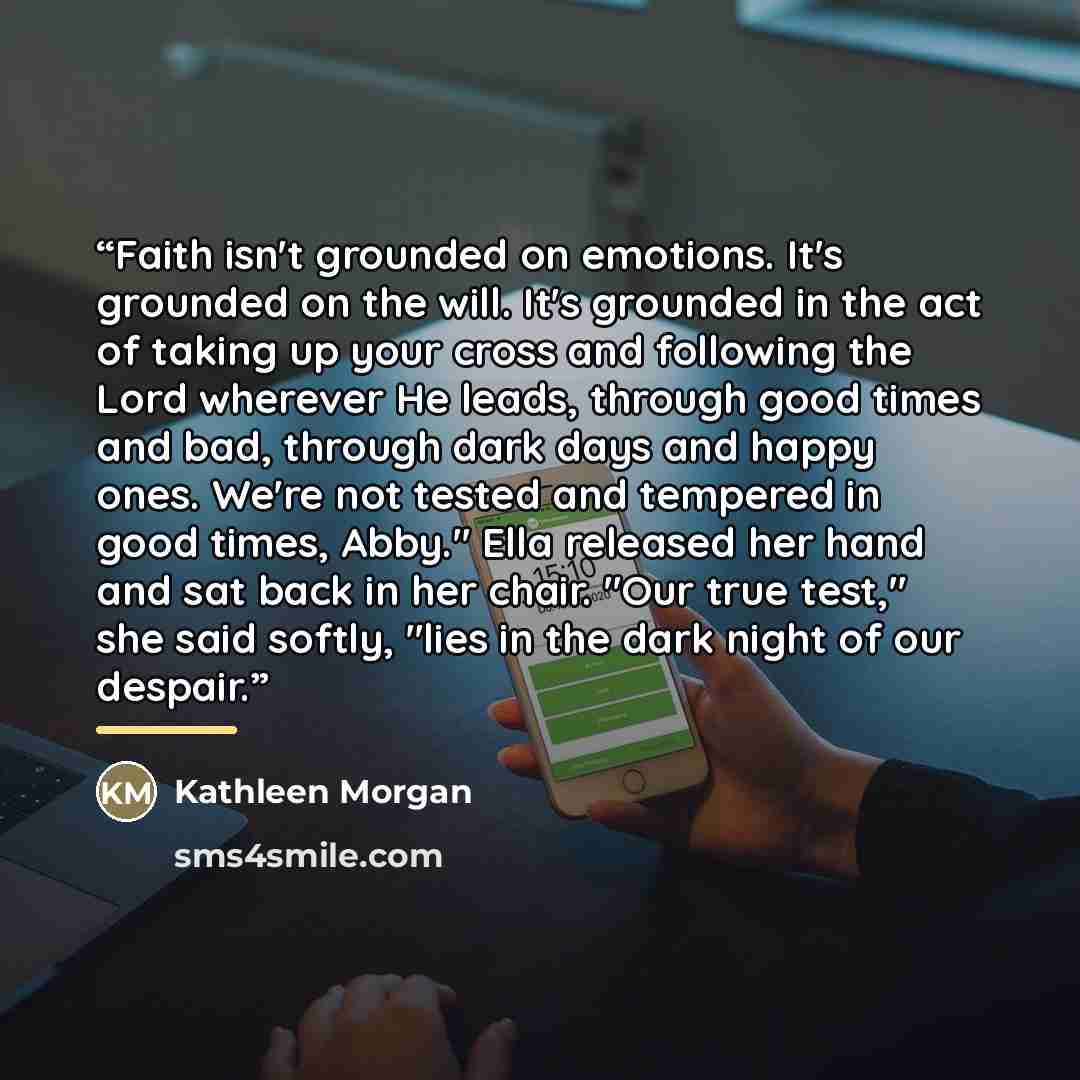 “Faith isn't grounded on emotions. It's grounded on the will. It's grounded in the act of taking up your cross and following the Lord wherever He leads, through good times and bad, through dark days and happy ones. We're not tested and tempered in good times, Abby." Ella released her hand and sat…” quote by Kathleen Morgan