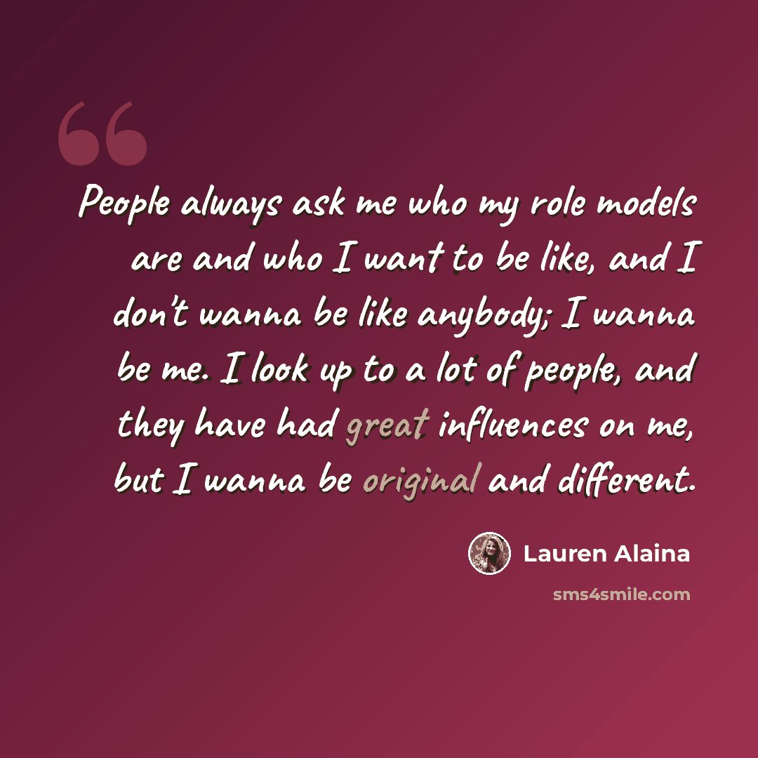 “People always ask me who my role models are and who I want to be like, and I don't wanna be like anybody; I wanna be me. I look up to a lot of people, and they have had great influences on me, but I wanna be original and different.” quote by Lauren Alaina