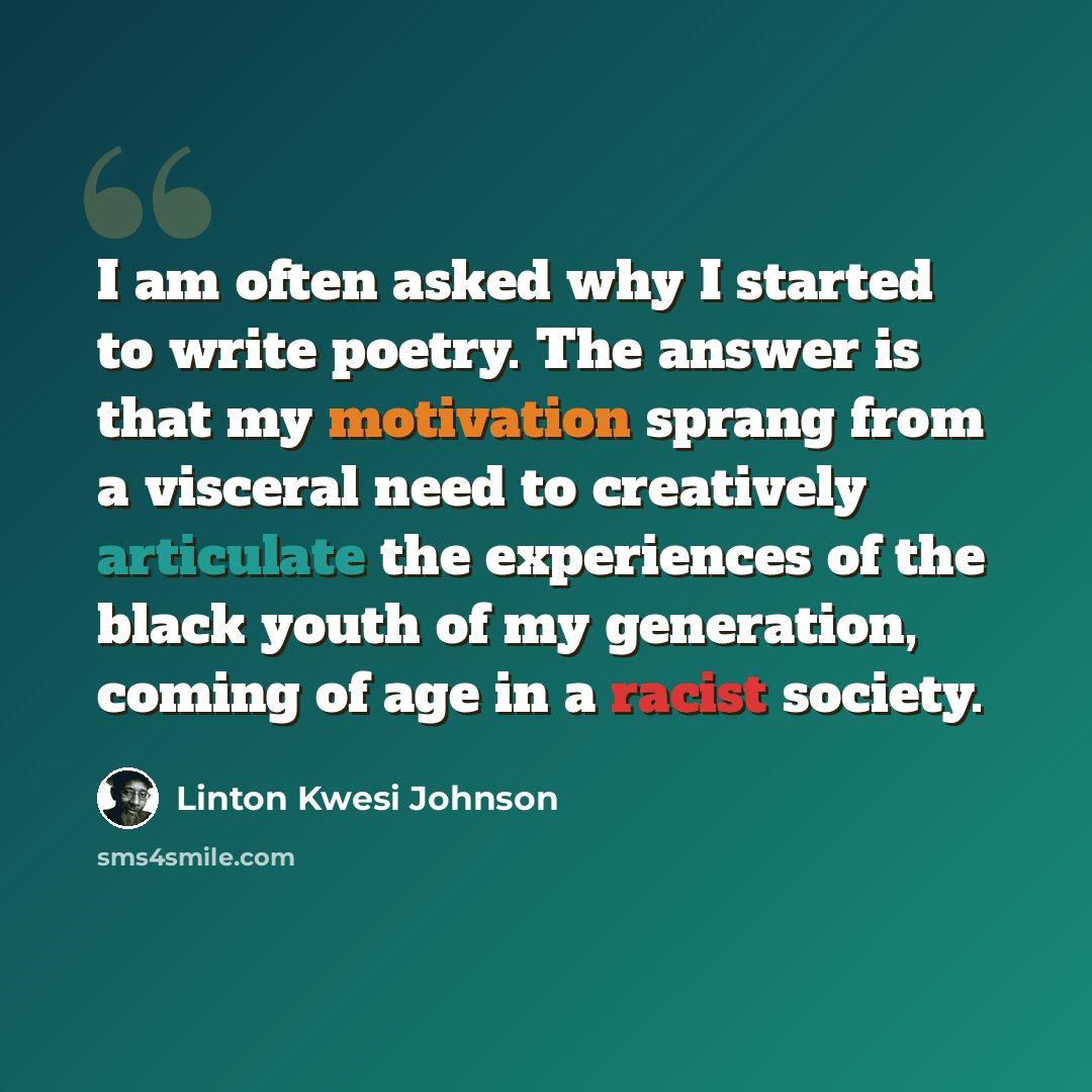 “I am often asked why I started to write poetry. The answer is that my motivation sprang from a visceral need to creatively articulate the experiences of the black youth of my generation, coming of age in a racist society.” quote by Linton Kwesi Johnson
