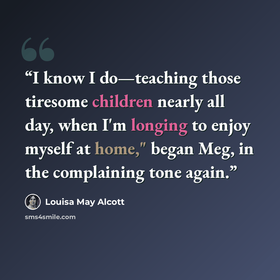 “I know I do—teaching those tiresome children nearly all day, when I'm longing to enjoy myself at home," began Meg, in the complaining tone again.” quote by Louisa May Alcott
