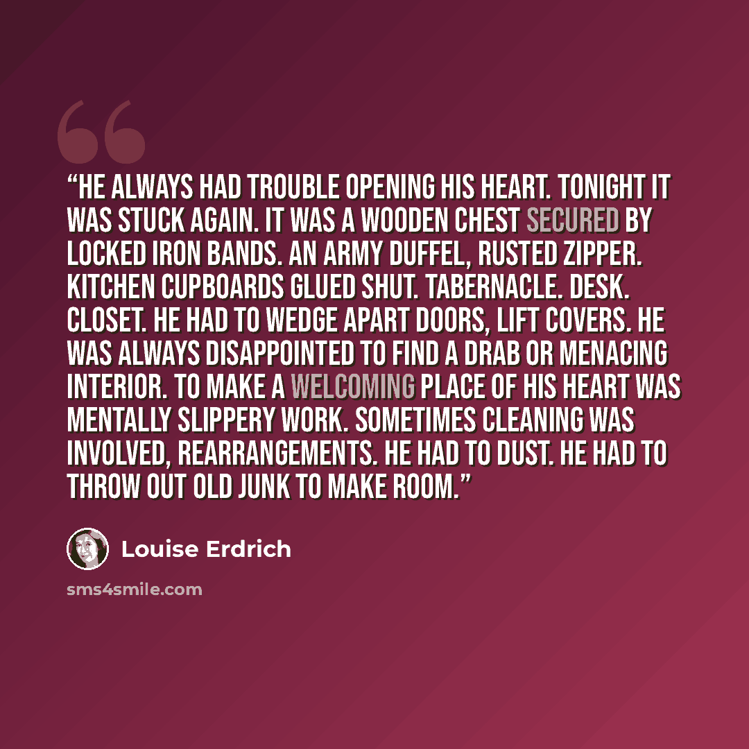 “He always had trouble opening his heart. Tonight it was stuck again. It was a wooden chest secured by locked iron bands. An army duffel, rusted zipper. Kitchen cupboards glued shut. Tabernacle. Desk. Closet. He had to wedge apart doors, lift covers. He was always disappointed to find a drab or…” quote by Louise Erdrich