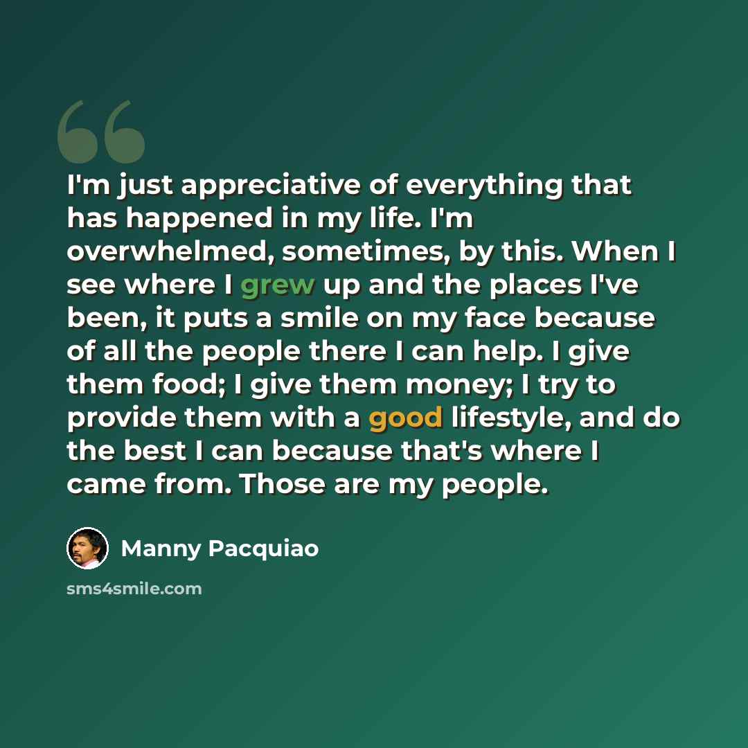 “I'm just appreciative of everything that has happened in my life. I'm overwhelmed, sometimes, by this. When I see where I grew up and the places I've been, it puts a smile on my face because of all the people there I can help. I give them food; I give them money; I try to provide them with a good…” quote by Manny Pacquiao