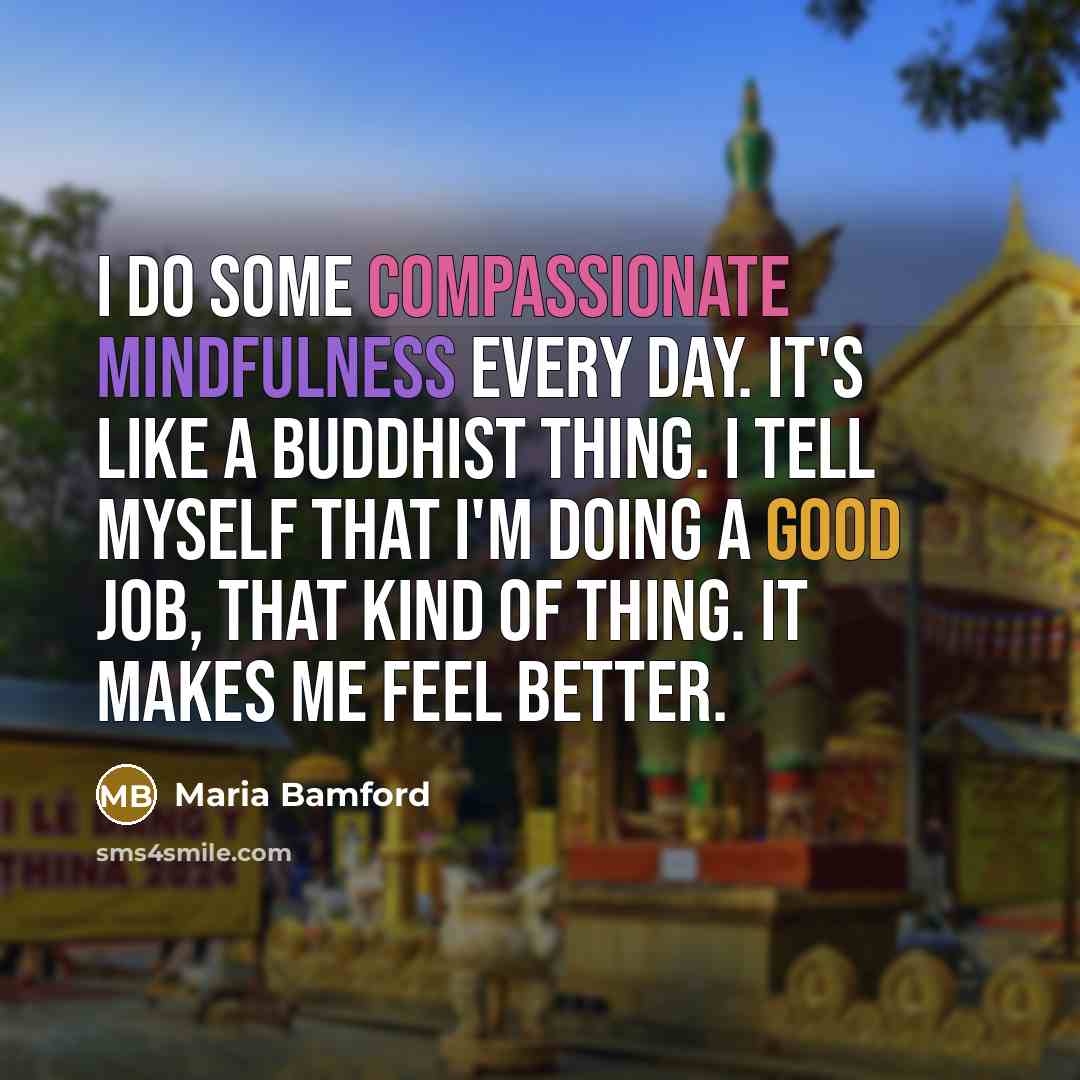 “I do some compassionate mindfulness every day. It's like a Buddhist thing. I tell myself that I'm doing a good job, that kind of thing. It makes me feel better.” quote by Maria Bamford