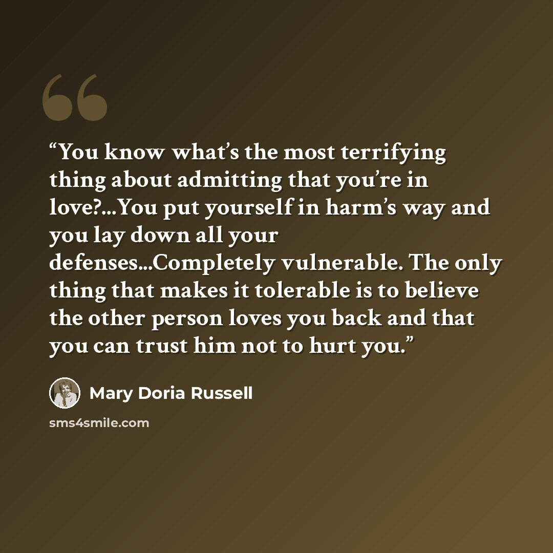 “You know what’s the most terrifying thing about admitting that you’re in love?...You put yourself in harm’s way and you lay down all your defenses...Completely vulnerable. The only thing that makes it tolerable is to believe the other person loves you back and that you can trust him not to hurt you.” quote by Mary Doria Russell