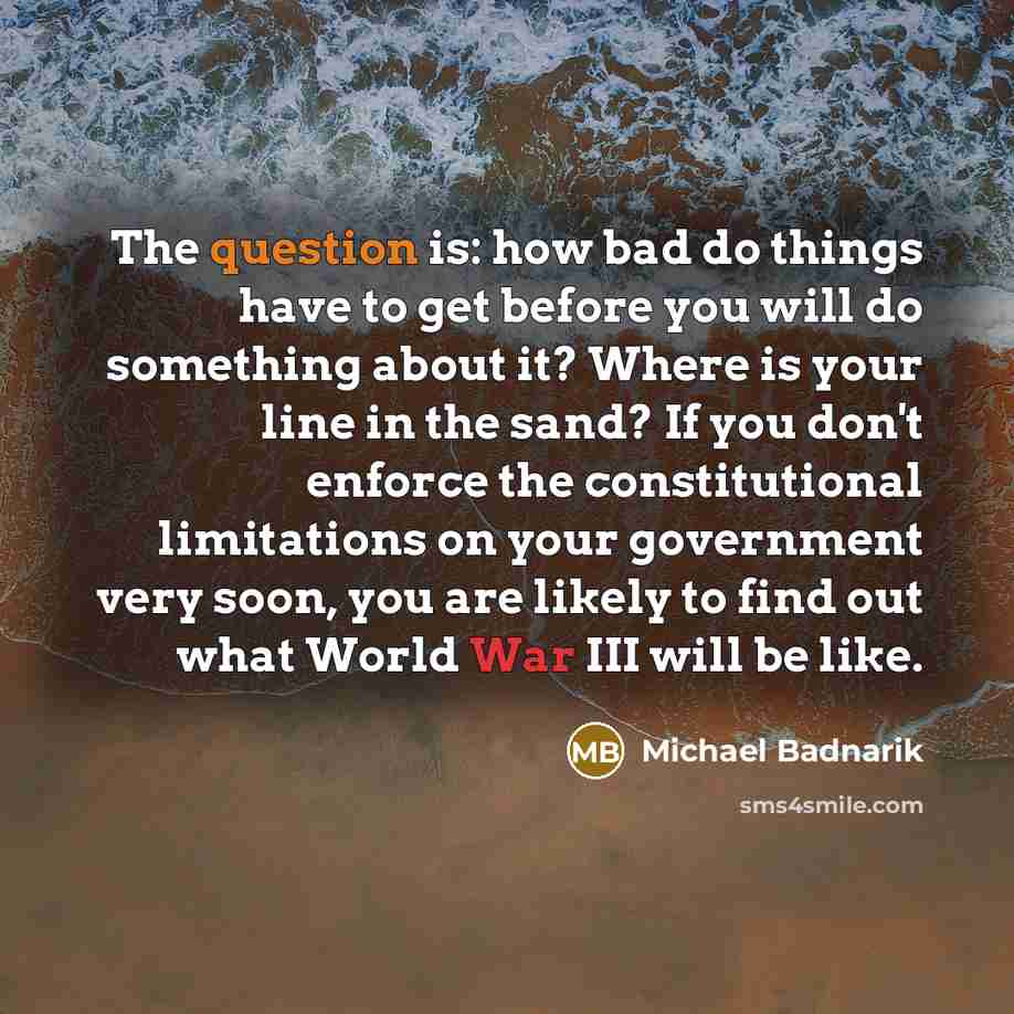 “The question is: how bad do things have to get before you will do something about it? Where is your line in the sand? If you don't enforce the constitutional limitations on your government very soon, you are likely to find out what World War III will be like.” quote by Michael Badnarik