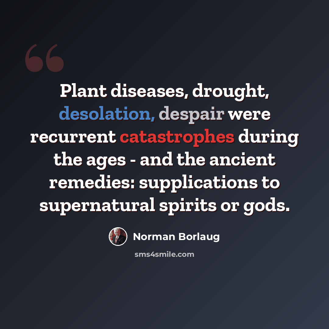 “Plant diseases, drought, desolation, despair were recurrent catastrophes during the ages - and the ancient remedies: supplications to supernatural spirits or gods.” quote by Norman Borlaug