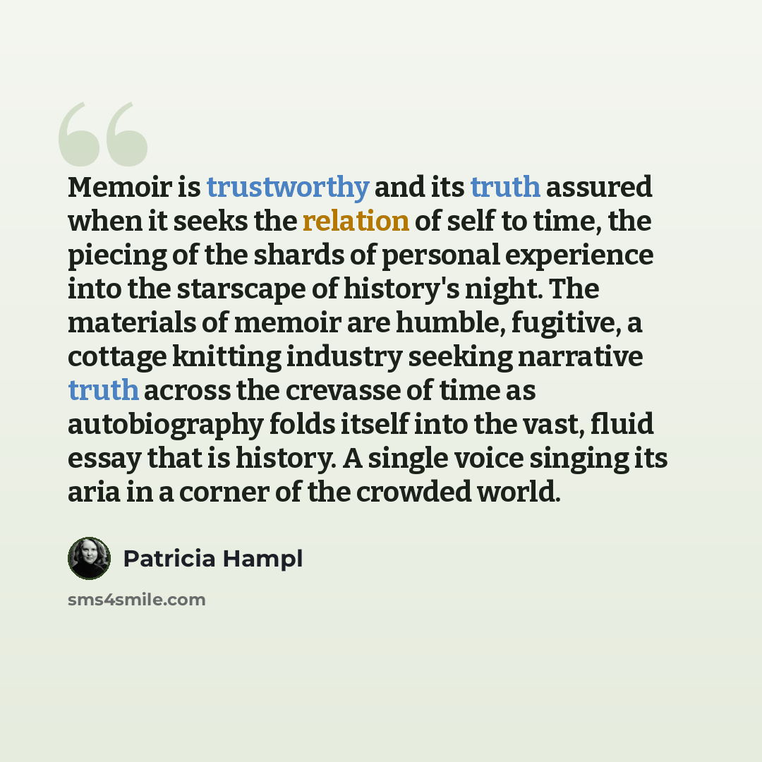 “Memoir is trustworthy and its truth assured when it seeks the relation of self to time, the piecing of the shards of personal experience into the starscape of history's night. The materials of memoir are humble, fugitive, a cottage knitting industry seeking narrative truth across the crevasse of…” quote by Patricia Hampl