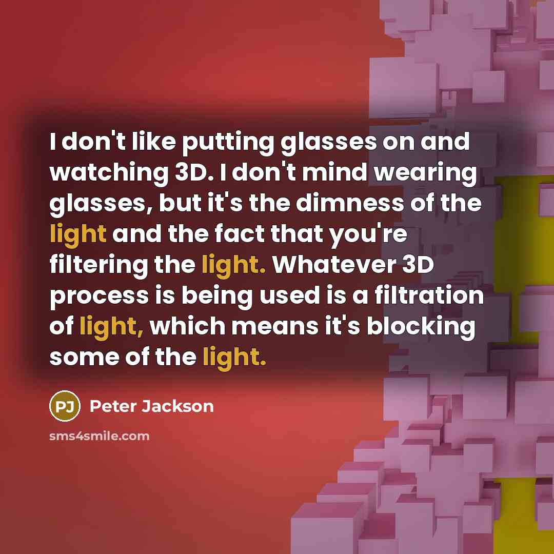 “I don't like putting glasses on and watching 3D. I don't mind wearing glasses, but it's the dimness of the light and the fact that you're filtering the light. Whatever 3D process is being used is a filtration of light, which means it's blocking some of the light.” quote by Peter Jackson