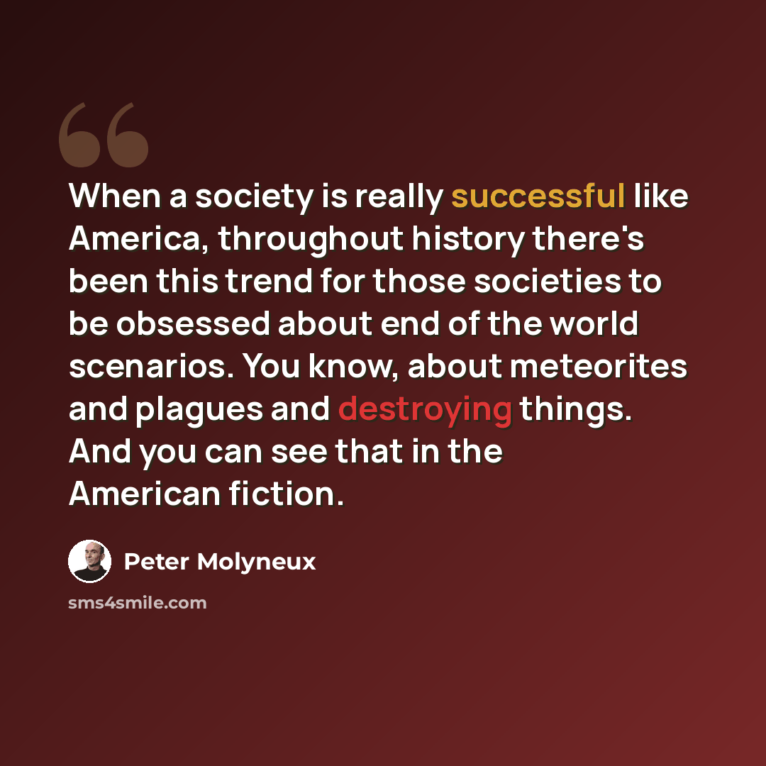 “When a society is really successful like America, throughout history there's been this trend for those societies to be obsessed about end of the world scenarios. You know, about meteorites and plagues and destroying things. And you can see that in the American fiction.” quote by Peter Molyneux