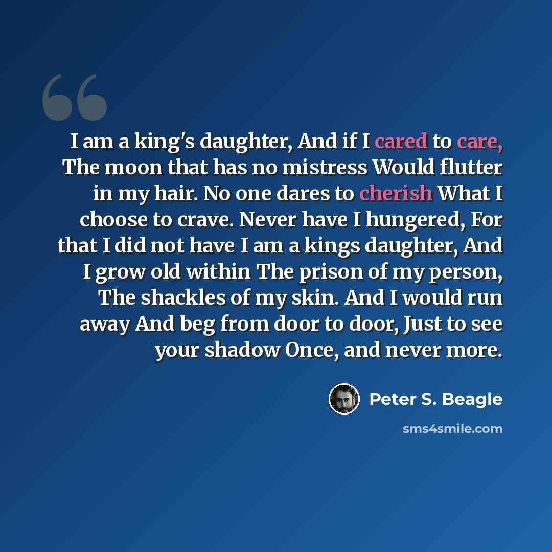 “I am a king's daughter, And if I cared to care, The moon that has no mistress Would flutter in my hair. No one dares to cherish What I choose to crave. Never have I hungered, For that I did not have I am a kings daughter, And I grow old within The prison of my person, The shackles of my skin. And…” quote by Peter S. Beagle