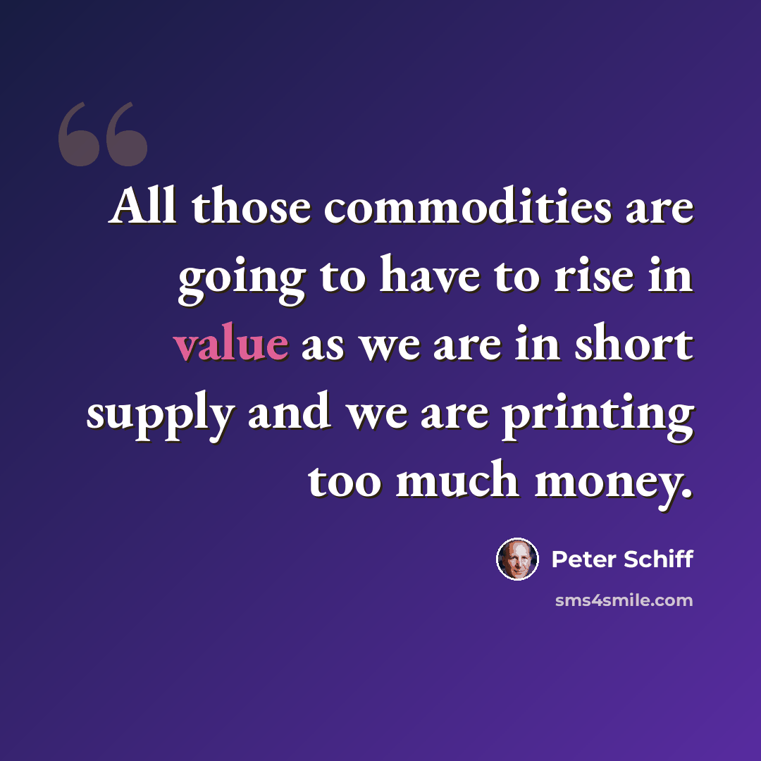 “All those commodities are going to have to rise in value as we are in short supply and we are printing too much money.” quote by Peter Schiff