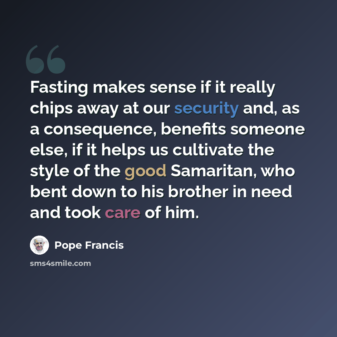 “Fasting makes sense if it really chips away at our security and, as a consequence, benefits someone else, if it helps us cultivate the style of the good Samaritan, who bent down to his brother in need and took care of him.” quote by Pope Francis