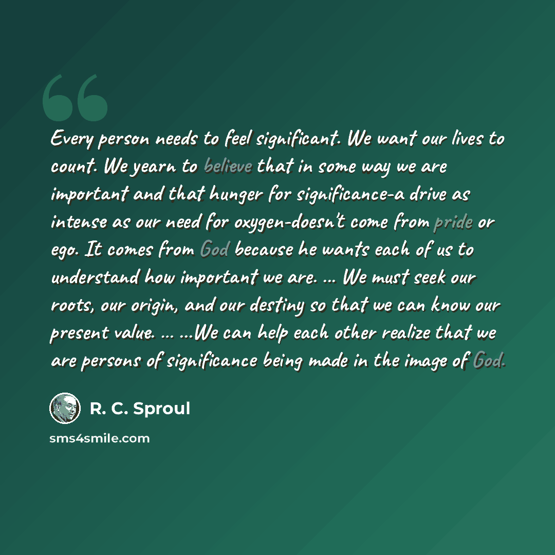 “Every person needs to feel significant. We want our lives to count. We yearn to believe that in some way we are important and that hunger for significance-a drive as intense as our need for oxygen-doesn't come from pride or ego. It comes from God because he wants each of us to understand how…” quote by R. C. Sproul
