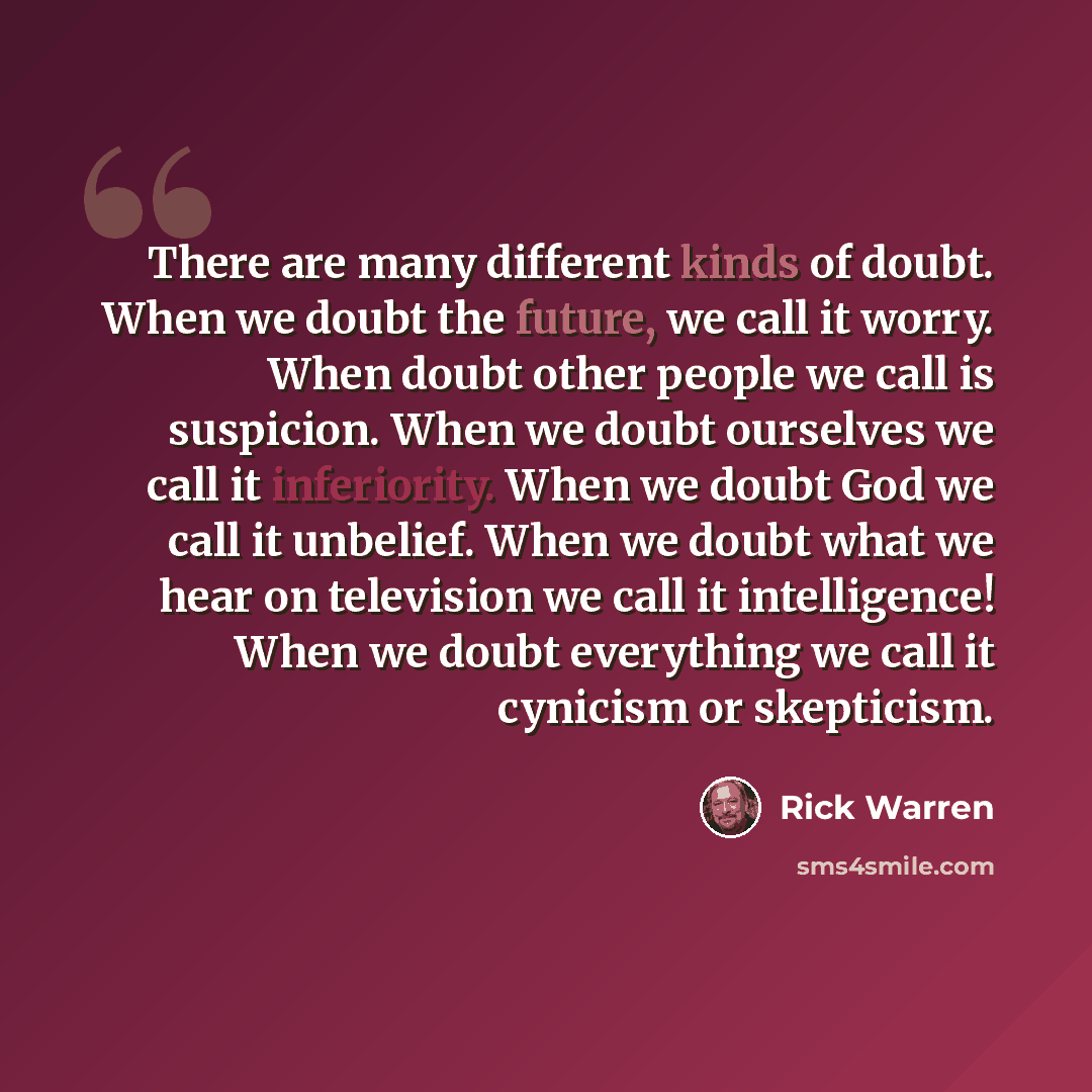 “There are many different kinds of doubt. When we doubt the future, we call it worry. When doubt other people we call is suspicion. When we doubt ourselves we call it inferiority. When we doubt God we call it unbelief. When we doubt what we hear on television we call it intelligence! When we doubt…” quote by Rick Warren