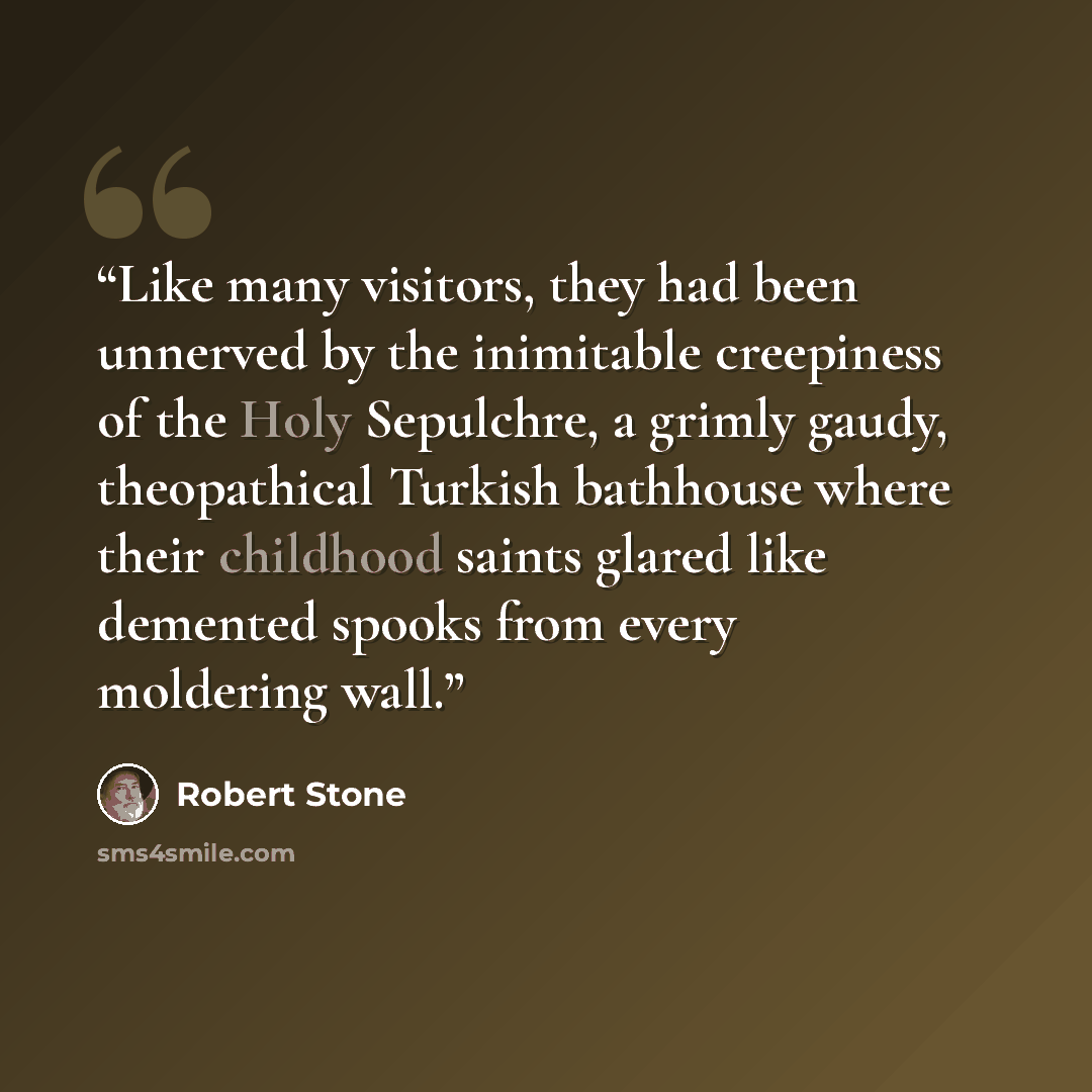 “Like many visitors, they had been unnerved by the inimitable creepiness of the Holy Sepulchre, a grimly gaudy, theopathical Turkish bathhouse where their childhood saints glared like demented spooks from every moldering wall.” quote by Robert Stone