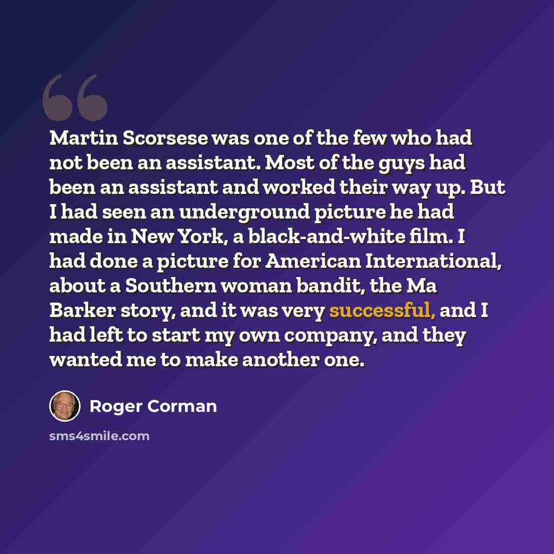 “Martin Scorsese was one of the few who had not been an assistant. Most of the guys had been an assistant and worked their way up. But I had seen an underground picture he had made in New York, a black-and-white film. I had done a picture for American International, about a Southern woman bandit…” quote by Roger Corman