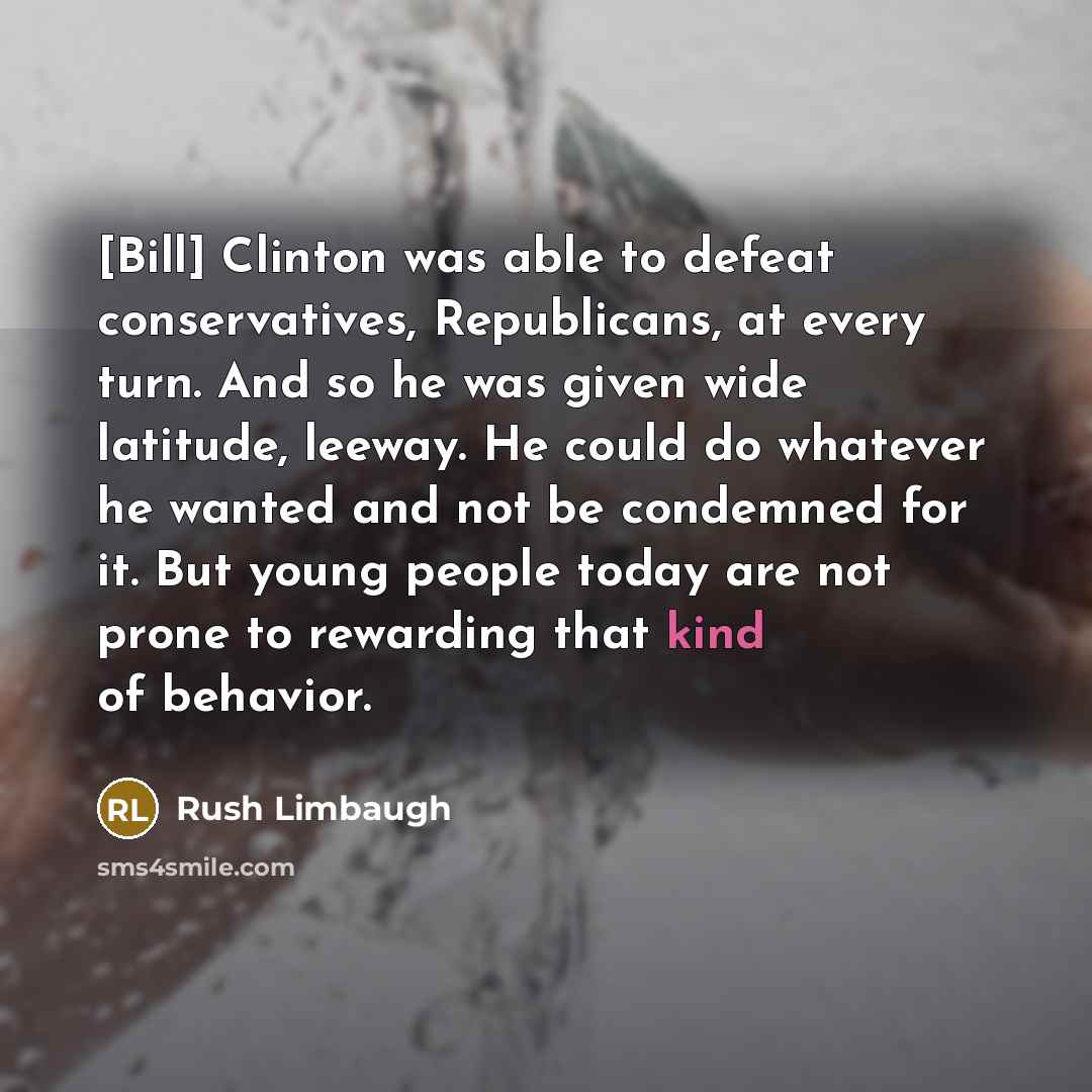 “[Bill] Clinton was able to defeat conservatives, Republicans, at every turn. And so he was given wide latitude, leeway. He could do whatever he wanted and not be condemned for it. But young people today are not prone to rewarding that kind of behavior.” quote by Rush Limbaugh