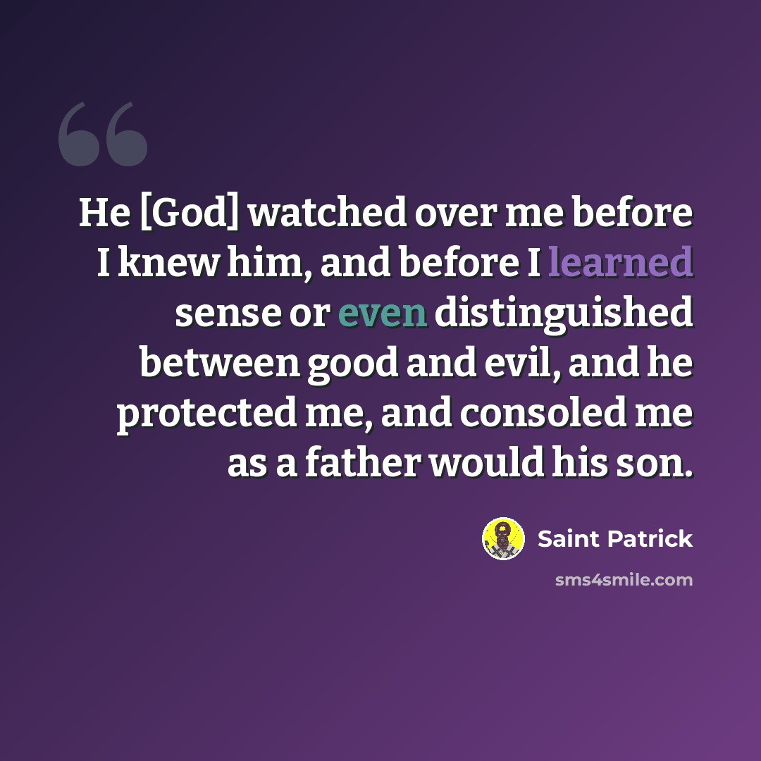 “He [God] watched over me before I knew him, and before I learned sense or even distinguished between good and evil, and he protected me, and consoled me as a father would his son.” quote by Saint Patrick