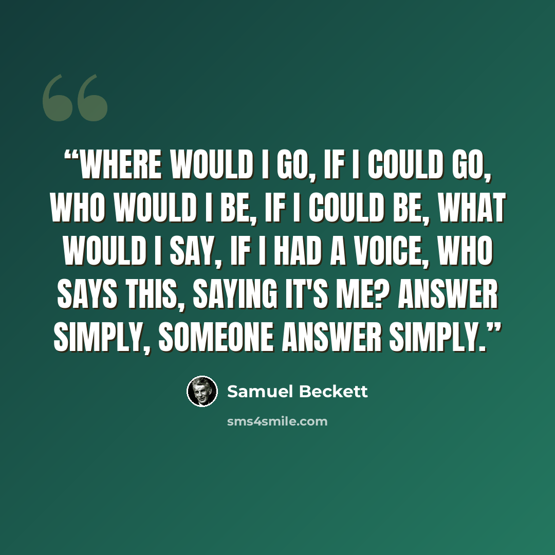 “Where would I go, if I could go, who would I be, if I could be, what would I say, if I had a voice, who says this, saying it's me? Answer simply, someone answer simply.” quote by Samuel Beckett