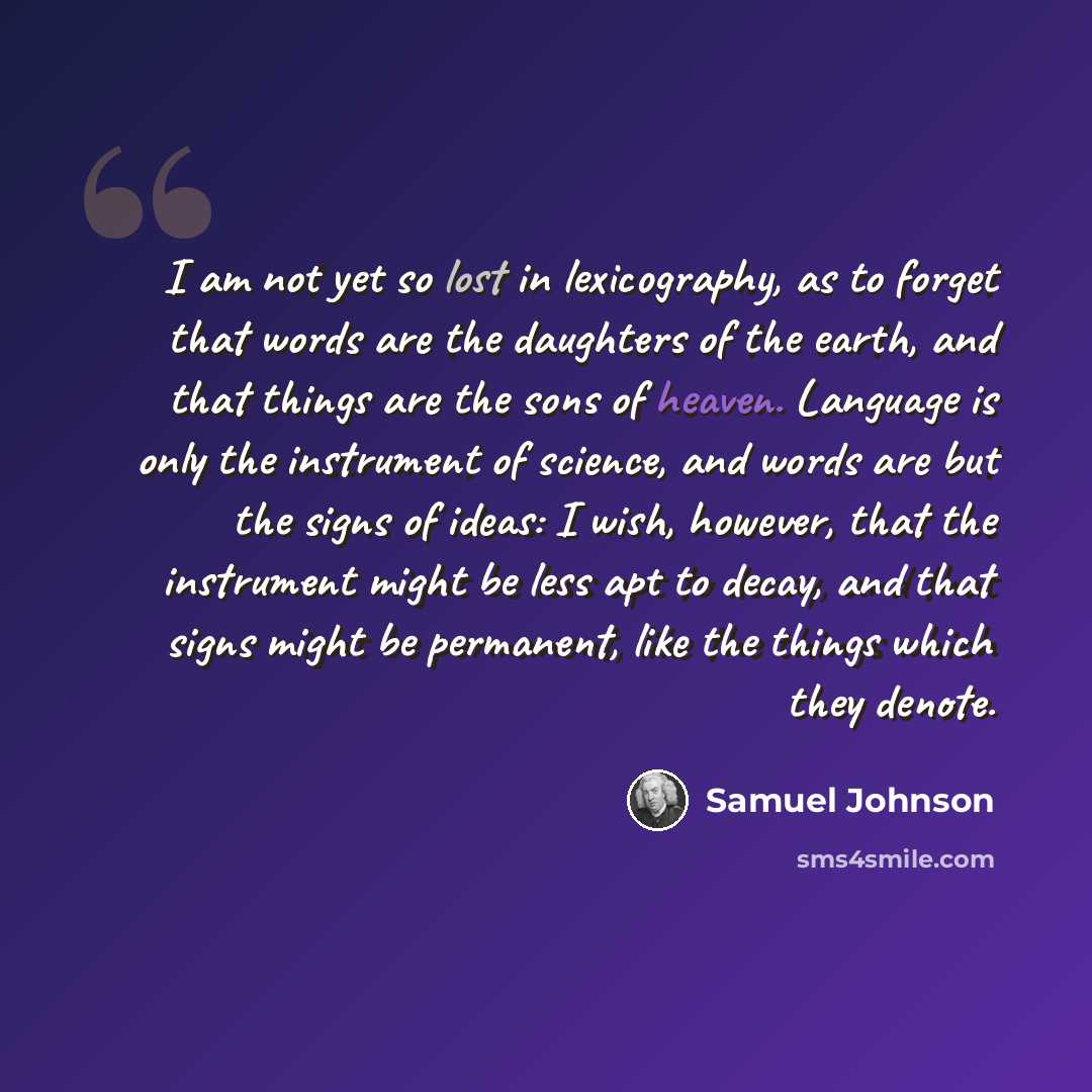 “I am not yet so lost in lexicography, as to forget that words are the daughters of the earth, and that things are the sons of heaven. Language is only the instrument of science, and words are but the signs of ideas: I wish, however, that the instrument might be less apt to decay, and that signs…” quote by Samuel Johnson