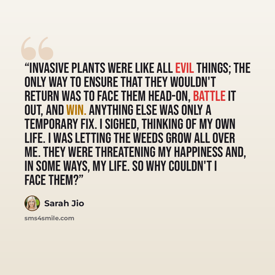 “Invasive plants were like all evil things; the only way to ensure that they wouldn't return was to face them head-on, battle it out, and win. Anything else was only a temporary fix. I sighed, thinking of my own life. I was letting the weeds grow all over me. They were threatening my happiness and…” quote by Sarah Jio