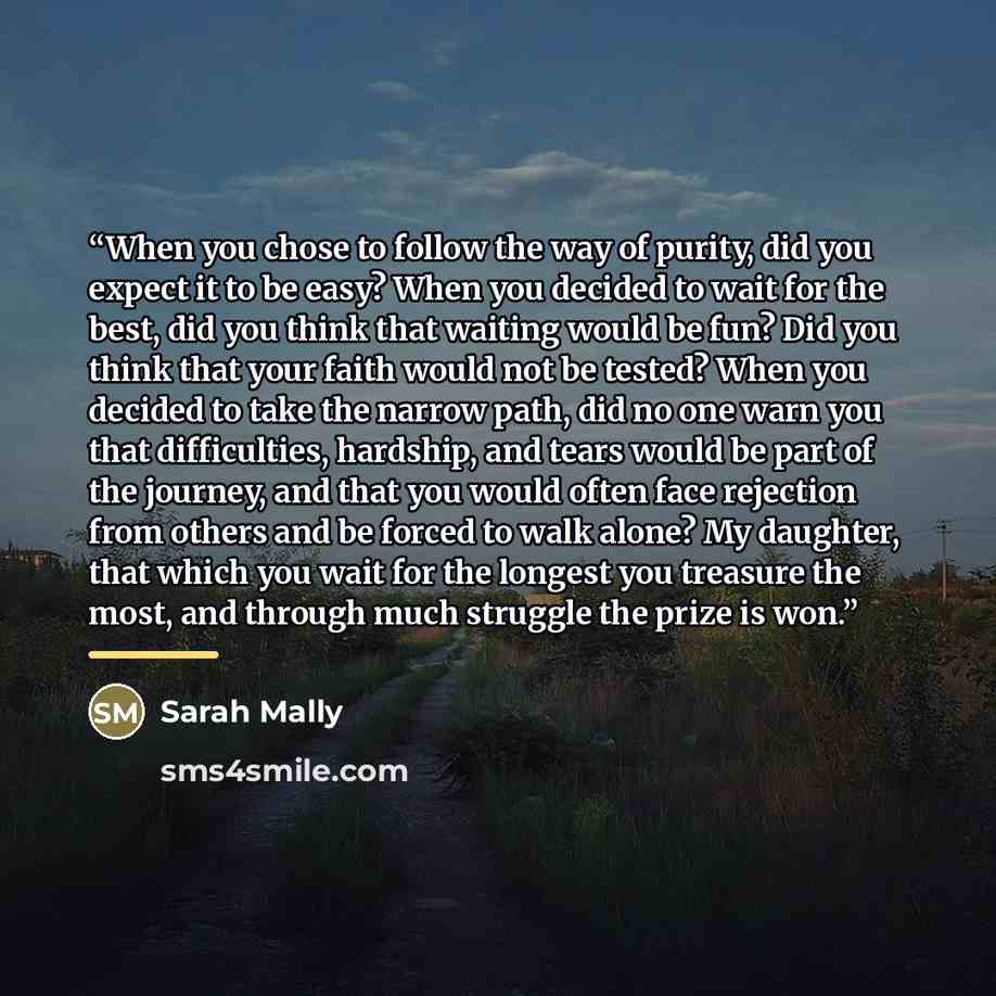 “When you chose to follow the way of purity, did you expect it to be easy? When you decided to wait for the best, did you think that waiting would be fun? Did you think that your faith would not be tested? When you decided to take the narrow path, did no one warn you that difficulties, hardship…” quote by Sarah Mally