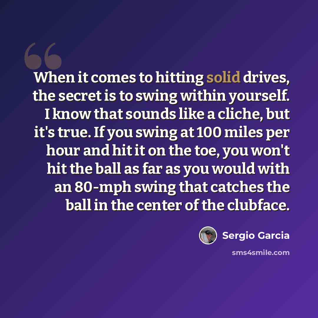 “When it comes to hitting solid drives, the secret is to swing within yourself. I know that sounds like a cliche, but it's true. If you swing at 100 miles per hour and hit it on the toe, you won't hit the ball as far as you would with an 80-mph swing that catches the ball in the center of the…” quote by Sergio Garcia