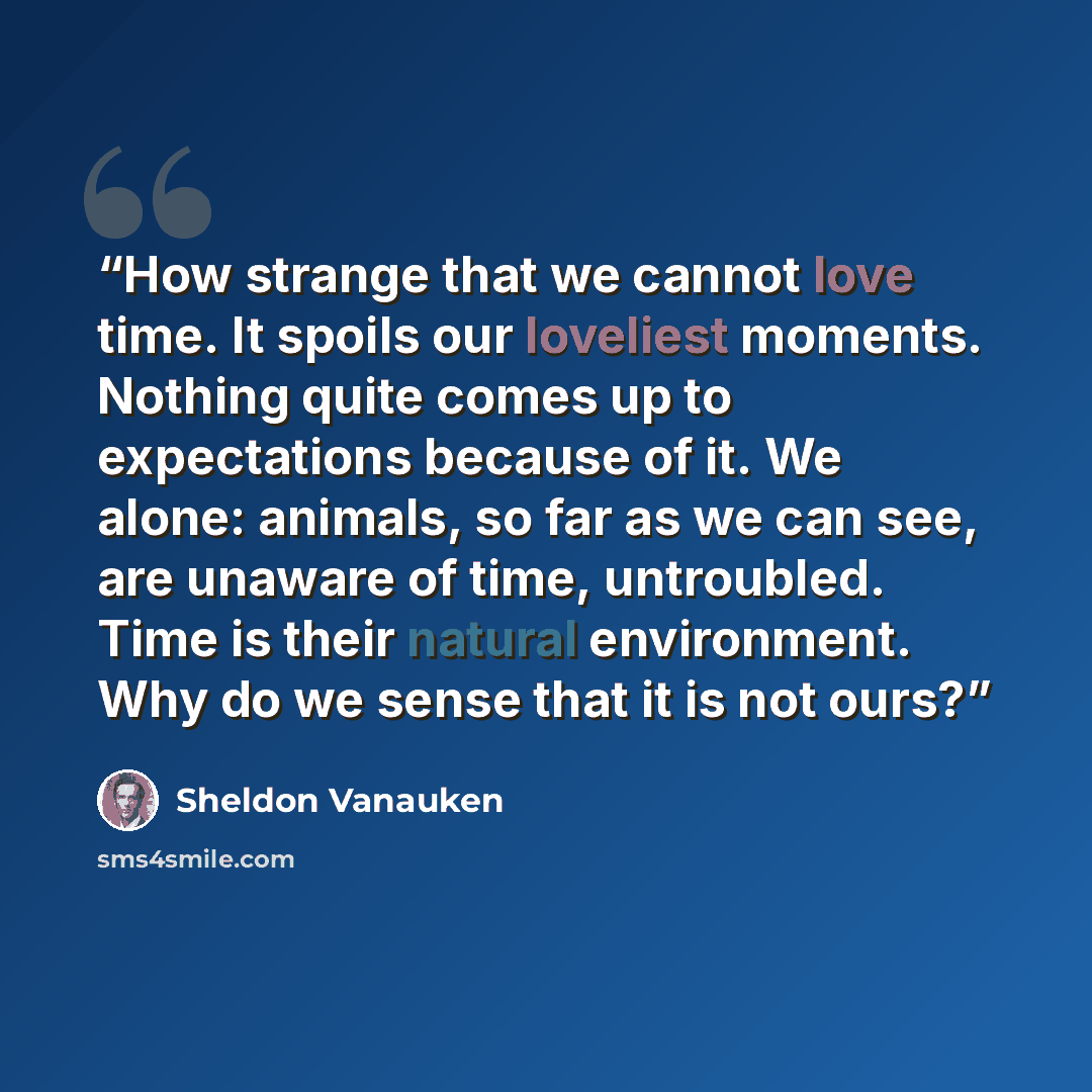 “How strange that we cannot love time. It spoils our loveliest moments. Nothing quite comes up to expectations because of it. We alone: animals, so far as we can see, are unaware of time, untroubled. Time is their natural environment. Why do we sense that it is not ours?” quote by Sheldon Vanauken
