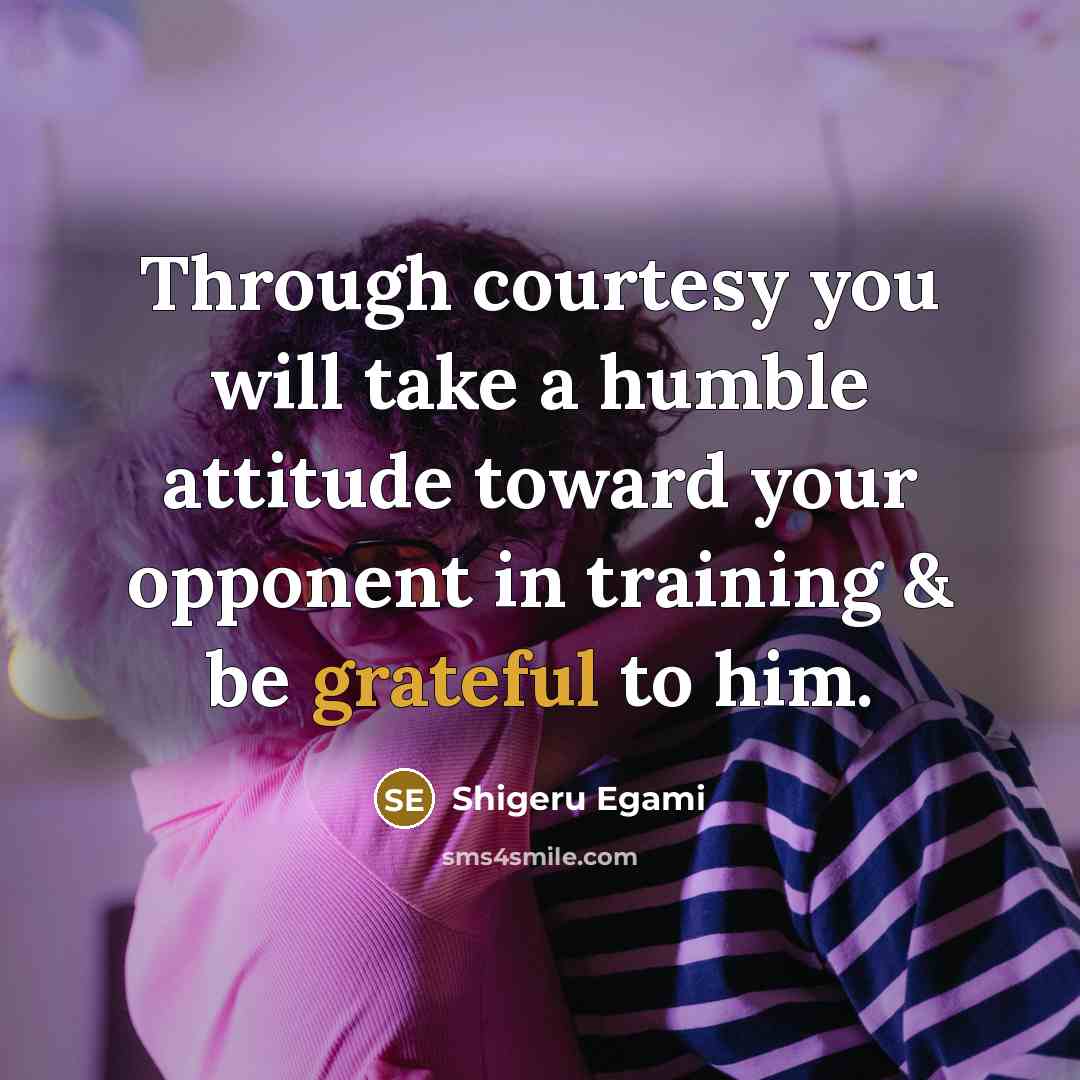 “Through courtesy you will take a humble attitude toward your opponent in training & be grateful to him.” quote by Shigeru Egami