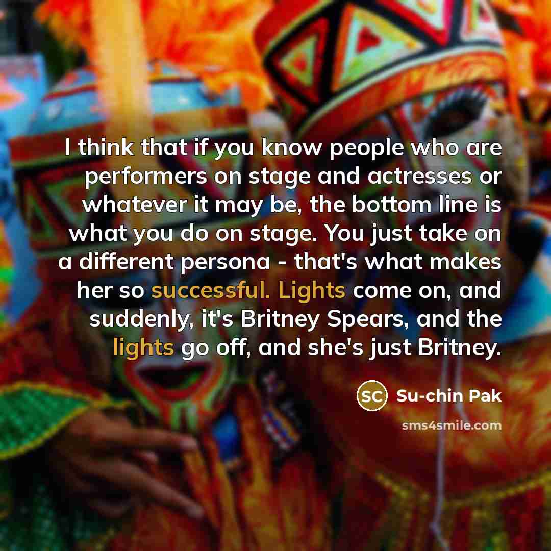 “I think that if you know people who are performers on stage and actresses or whatever it may be, the bottom line is what you do on stage. You just take on a different persona - that's what makes her so successful. Lights come on, and suddenly, it's Britney Spears, and the lights go off, and she's…” quote by Su-chin Pak