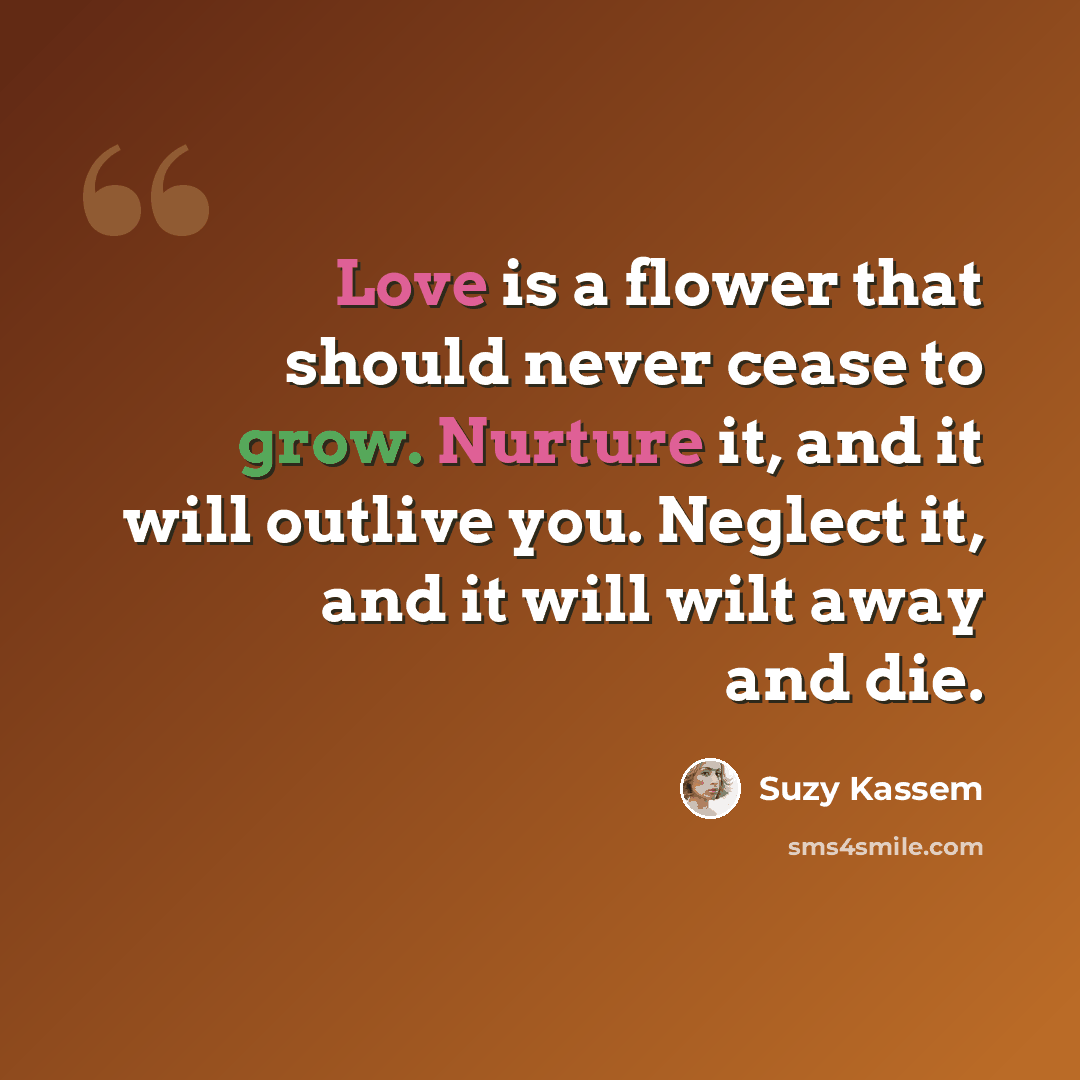 “Love is a flower that should never cease to grow. Nurture it, and it will outlive you. Neglect it, and it will wilt away and die.” quote by Suzy Kassem
