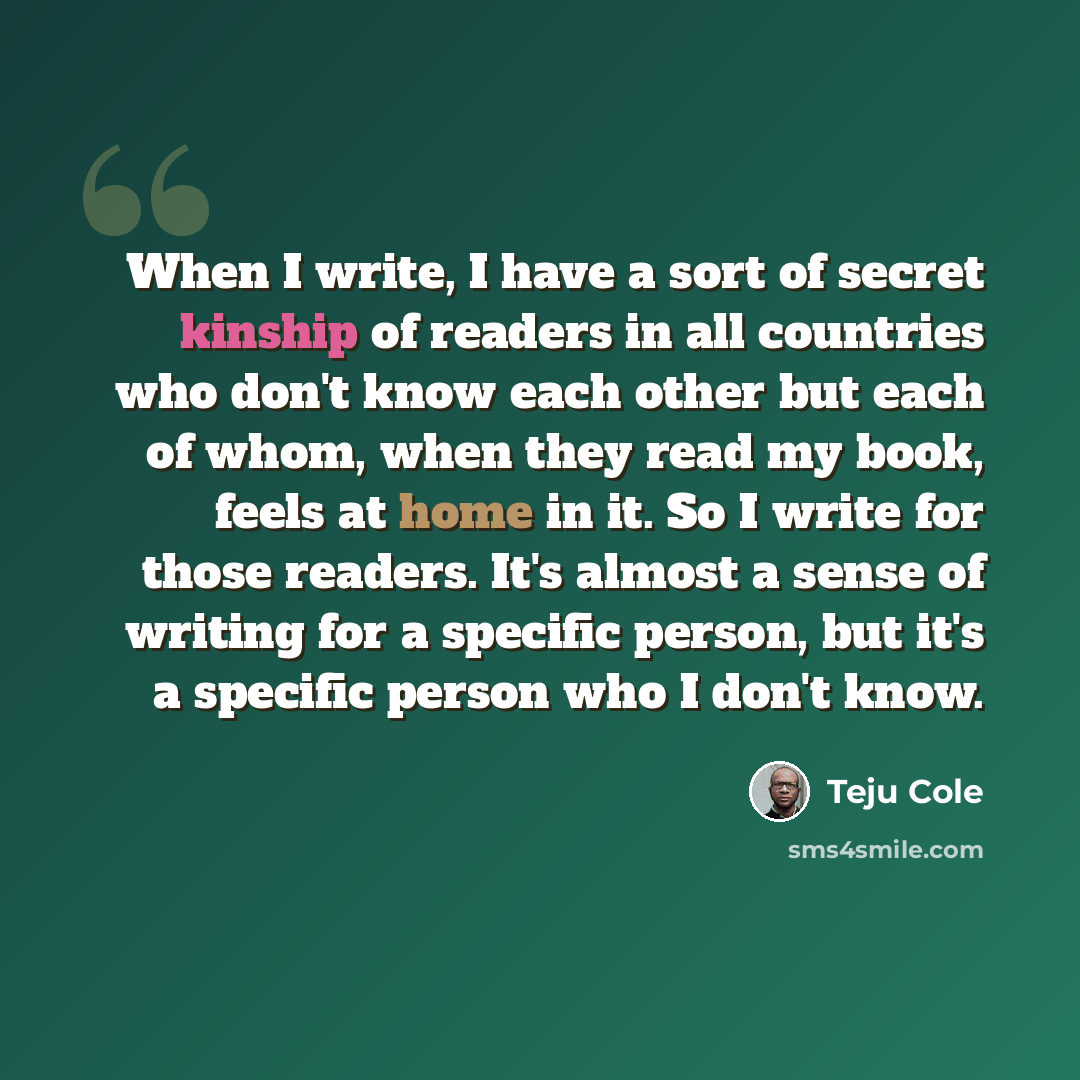 “When I write, I have a sort of secret kinship of readers in all countries who don't know each other but each of whom, when they read my book, feels at home in it. So I write for those readers. It's almost a sense of writing for a specific person, but it's a specific person who I don't know.” quote by Teju Cole