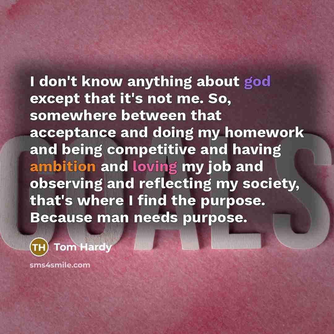“I don't know anything about god except that it's not me. So, somewhere between that acceptance and doing my homework and being competitive and having ambition and loving my job and observing and reflecting my society, that's where I find the purpose. Because man needs purpose.” quote by Tom Hardy