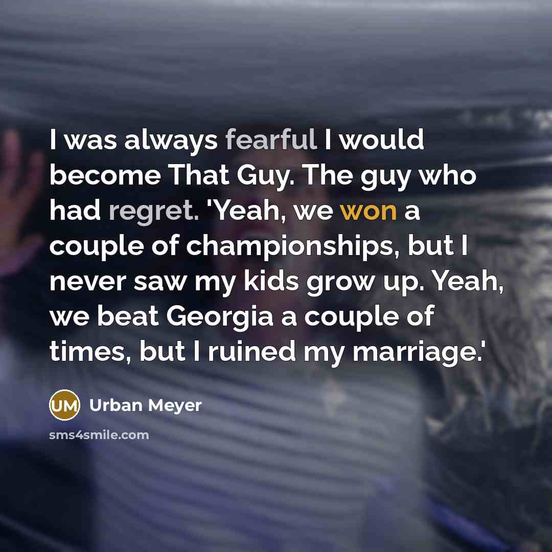 “I was always fearful I would become That Guy. The guy who had regret. 'Yeah, we won a couple of championships, but I never saw my kids grow up. Yeah, we beat Georgia a couple of times, but I ruined my marriage.'” quote by Urban Meyer