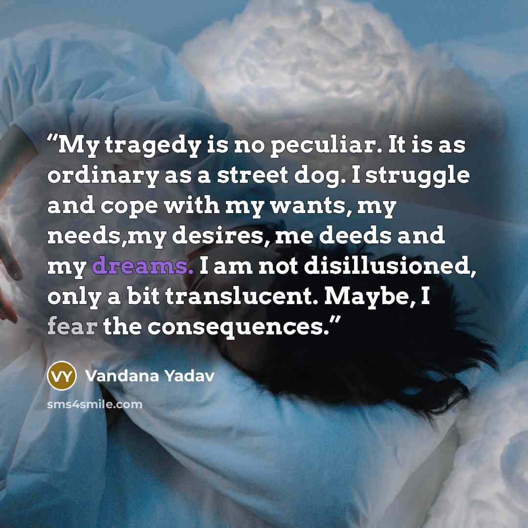 “My tragedy is no peculiar. It is as ordinary as a street dog. I struggle and cope with my wants, my needs,my desires, me deeds and my dreams. I am not disillusioned, only a bit translucent. Maybe, I fear the consequences.” quote by Vandana Yadav