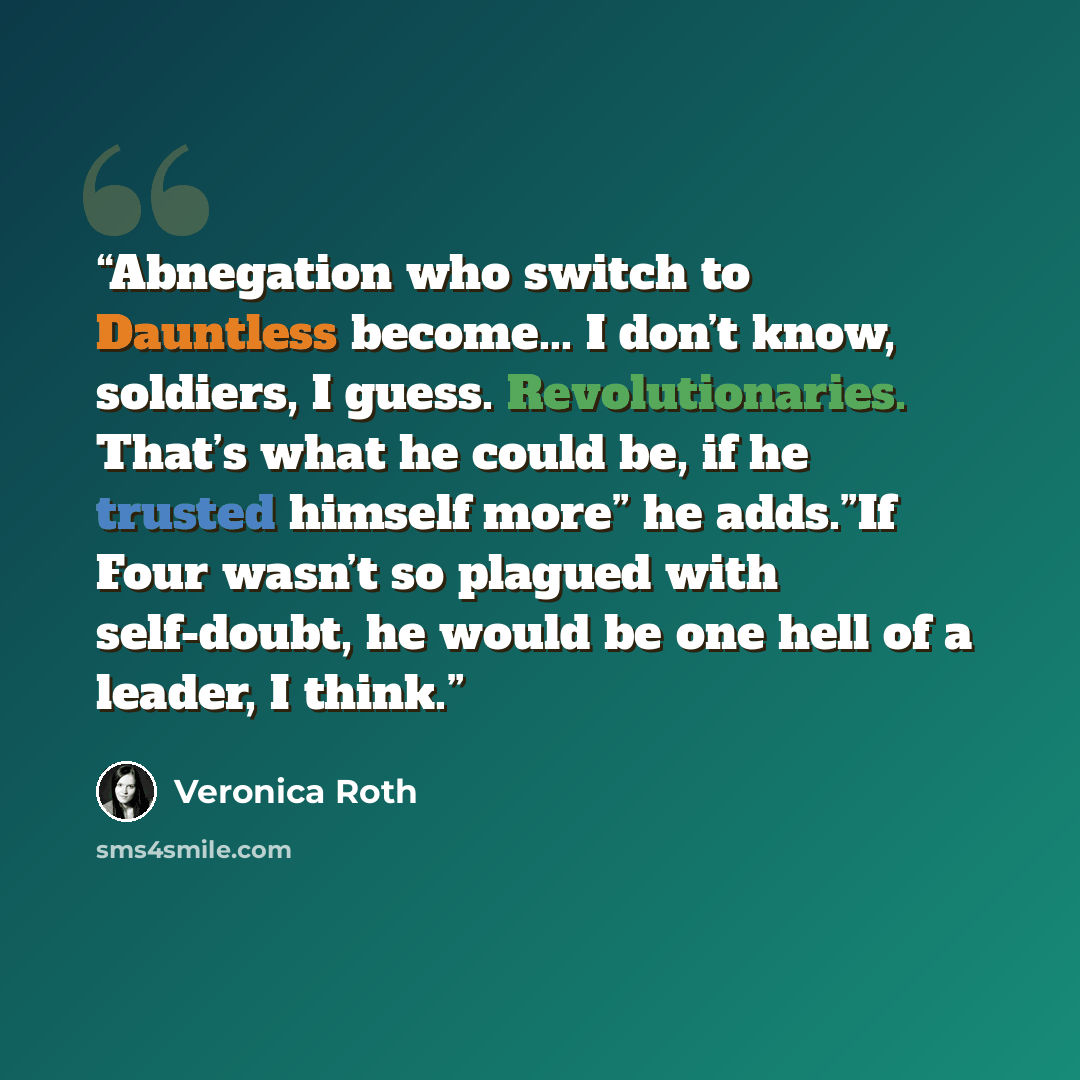 “Abnegation who switch to Dauntless become... I don’t know, soldiers, I guess. Revolutionaries. That’s what he could be, if he trusted himself more” he adds.”If Four wasn’t so plagued with self-doubt, he would be one hell of a leader, I think.” quote by Veronica Roth