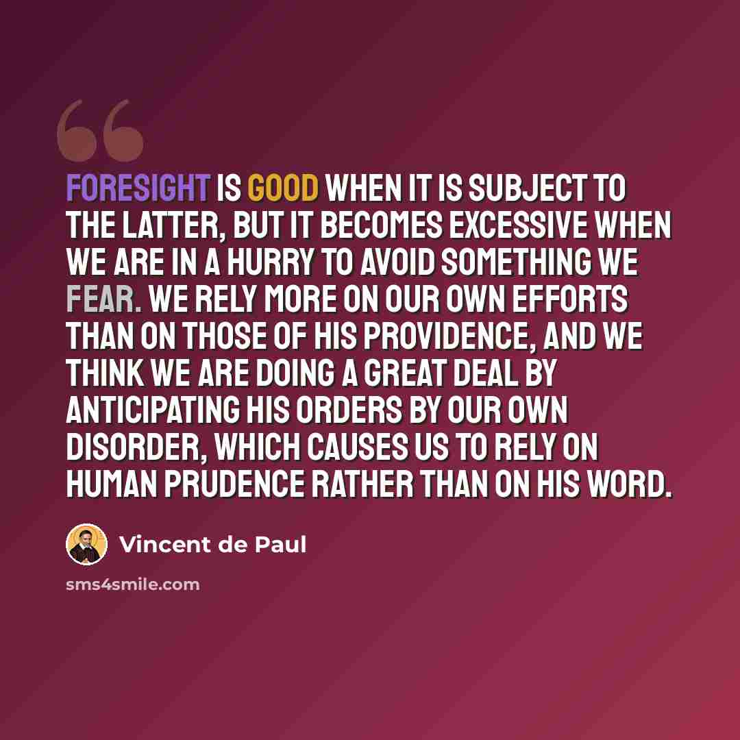 “Foresight is good when it is subject to the latter, but it becomes excessive when we are in a hurry to avoid something we fear. We rely more on our own efforts than on those of his Providence, and we think we are doing a great deal by anticipating His orders by our own disorder, which causes us to…” quote by Vincent de Paul