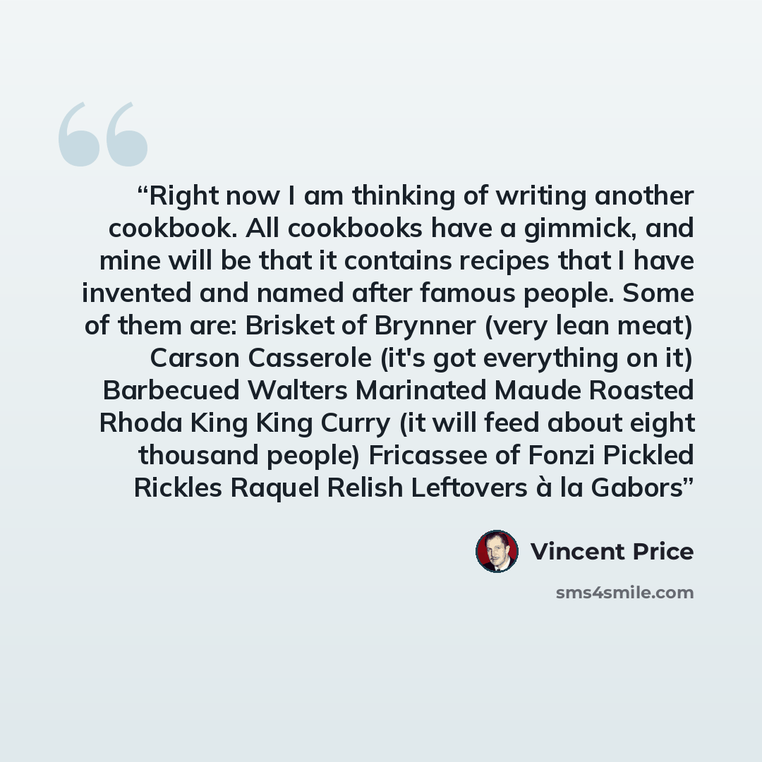 “Right now I am thinking of writing another cookbook. All cookbooks have a gimmick, and mine will be that it contains recipes that I have invented and named after famous people. Some of them are: Brisket of Brynner (very lean meat) Carson Casserole (it's got everything on it) Barbecued Walters…” quote by Vincent Price