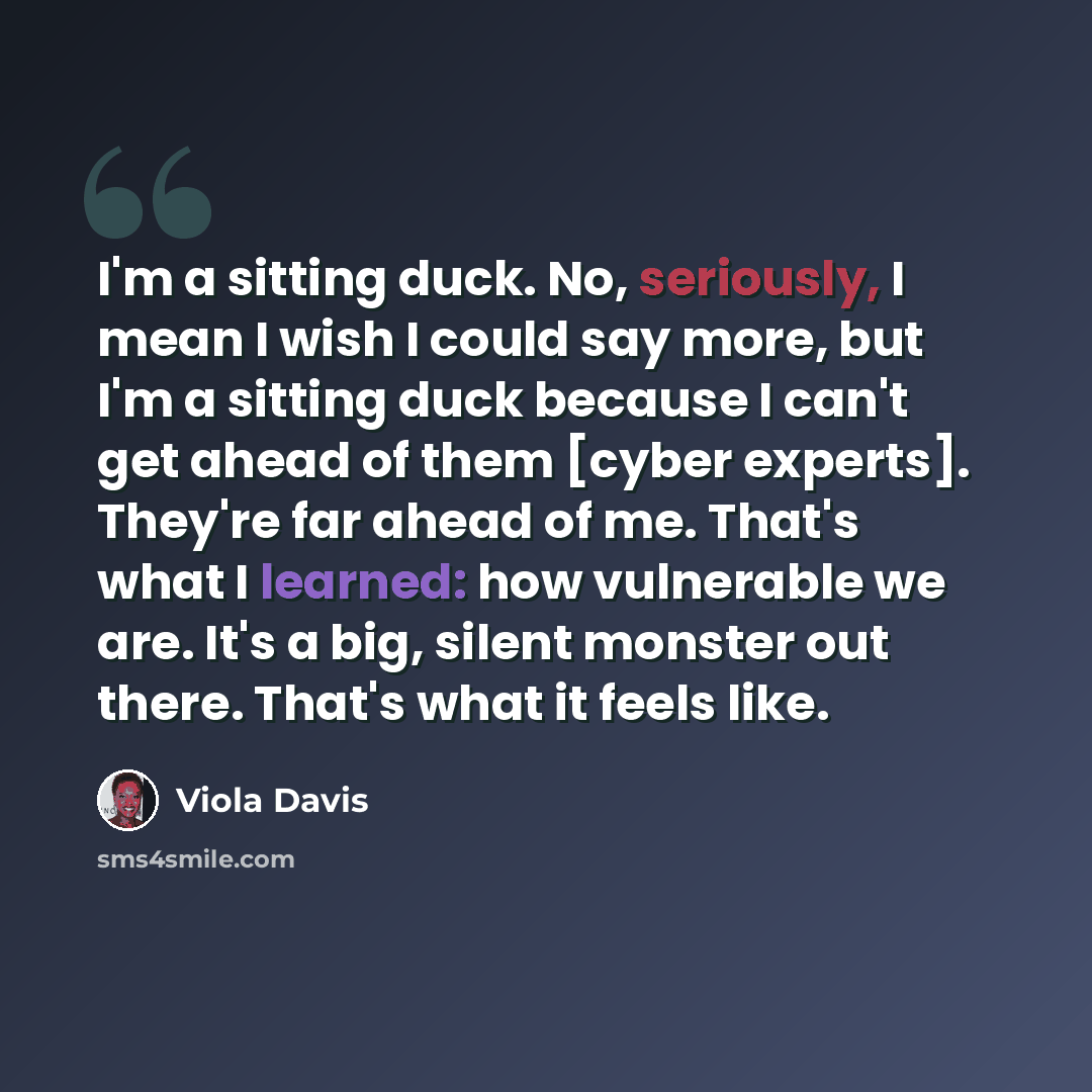 “I'm a sitting duck. No, seriously, I mean I wish I could say more, but I'm a sitting duck because I can't get ahead of them [cyber experts]. They're far ahead of me. That's what I learned: how vulnerable we are. It's a big, silent monster out there. That's what it feels like.” quote by Viola Davis