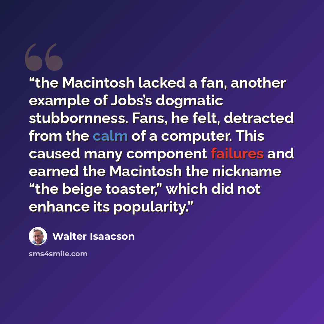 “the Macintosh lacked a fan, another example of Jobs’s dogmatic stubbornness. Fans, he felt, detracted from the calm of a computer. This caused many component failures and earned the Macintosh the nickname “the beige toaster,” which did not enhance its popularity.” quote by Walter Isaacson